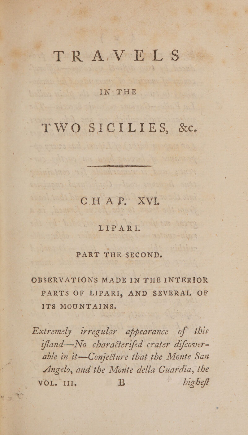 od IN THE TW Oso LG LE ogc, Seon P, XVI, LIPARI. PART THE SECOND. OBSERVATIONS MADE IN THE INTERIOR PARTS OF LIPARI, AND SEVERAL OF ITS MOUNTAINS. ifland—No charaéterifed crater difcover- able in 1t—Conjeéture that the Monte San “ingelo, and the Monte della Guardia, the -