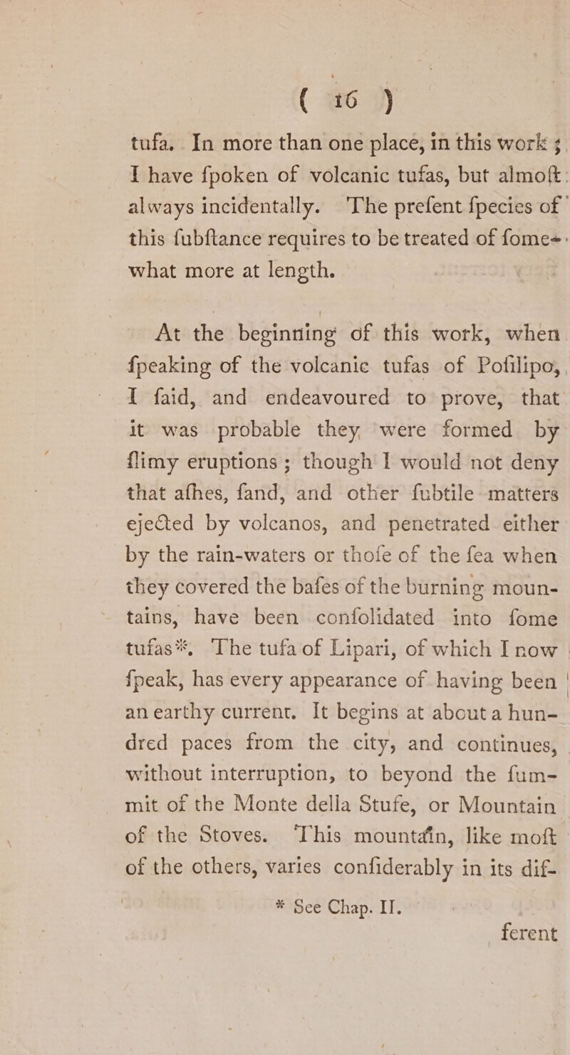 tufa. In more than one place, in this work 5, I have fpoken of volcanic tufas, but almoft: always incidentally. The prefent fpecies of | this fubftance requires to be treated of fome=: what more at length. At the beginning of this work, when fpeaking of the volcanic tufas of Polilipo,, I faid, and endeavoured to prove, that it was probable they were formed by flimy eruptions ; though I would not deny that afhes, fand, and other fubtile matters ejected by volcanos, and penetrated either by the rain-waters or thofe of the fea when they covered the bafes of the burning moun- tains, have been confolidated into fome tufas*. The tufa of Lipari, of which I now | fpeak, has every appearance of having been | anearthy current. It begins at about a hun- dred paces from the city, and continues, without interruption, to beyond the fum- mit of the Monte della Stufe, or Mountain of the Stoves. This mountain, like mot of the others, varies confiderably in its dif- SibcetehapeIF _ ferent