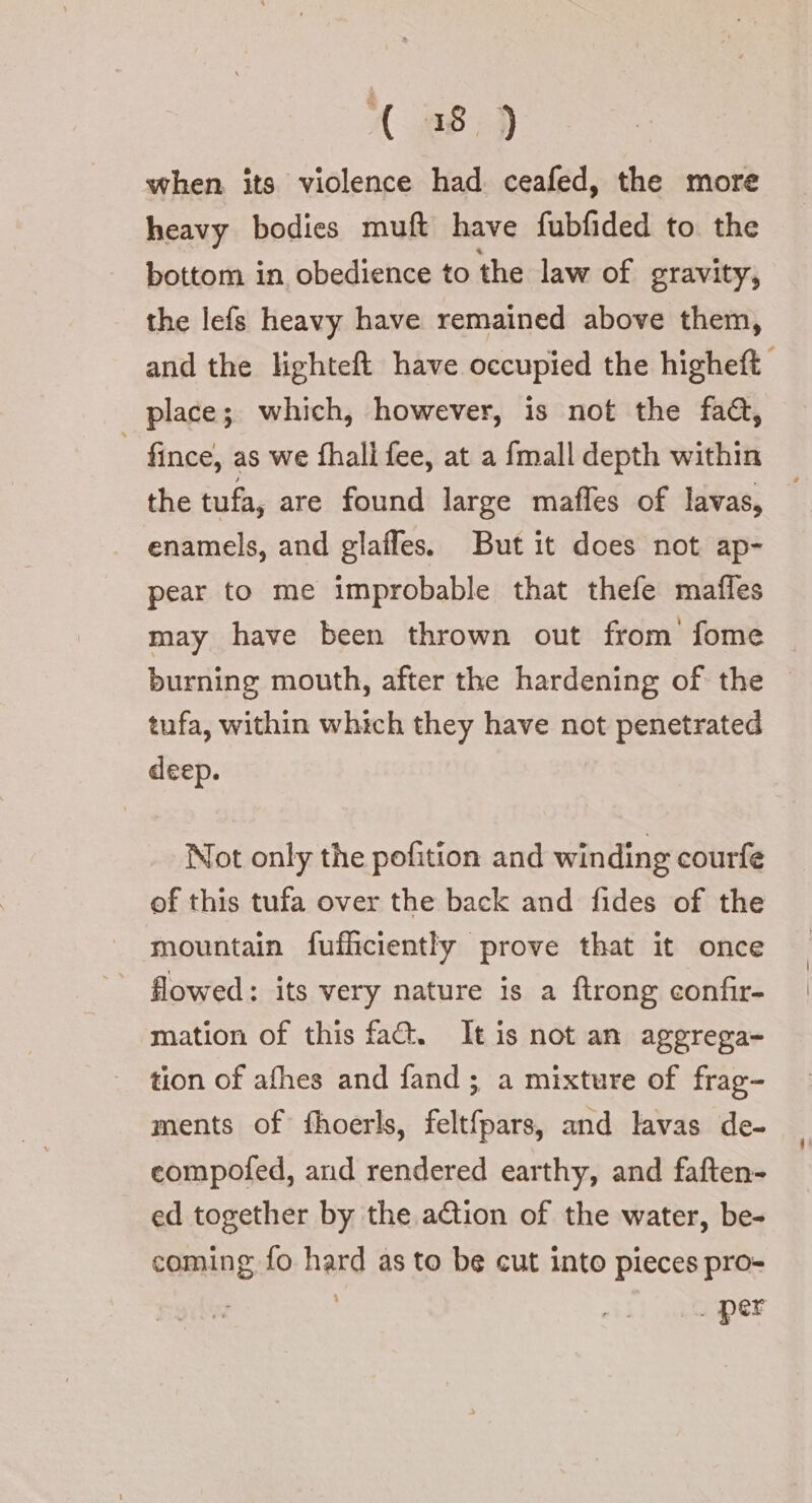 (48.9 when, its violence had ceafed, the more heavy bodies muft have fubfided to. the bottom in obedience to the law of gravity, the lefs heavy have remained above them, and the lighteft have occupied the higheft place; which, however, is not the faa, fince, as we fhall fee, at a {mall depth within the tufa, are found large maffes of lavas, — enamels, and glaffes. But it does not ap- pear to me improbable that thefe mafles may have been thrown out from fome burning mouth, after the hardening of the © tufa, within which they have not penetrated deep. Not only the pofition and winding courfe of this tufa over the back and fides of the mountain fufficiently prove that it once flowed: its very nature is a ftrong confir- mation of this fa. It is not an aggrega- tion of afhes and fand ; a mixture of frag- ments of fhoerls, feltfpars, and lavas de- compofed, and rendered earthy, and faften- ed together by the action of the water, be- coming fo hard as to be cut into pieces pro- . per