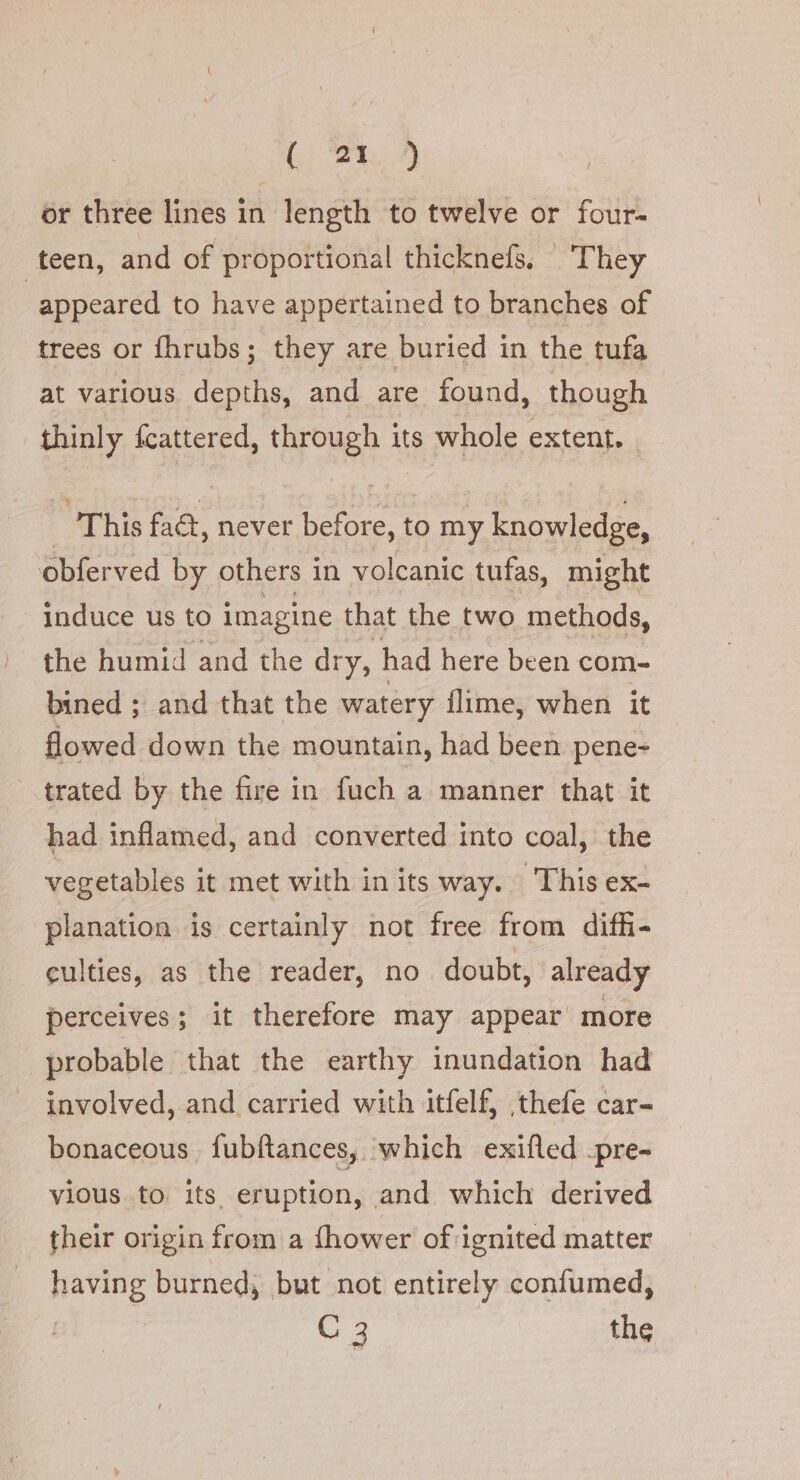 {2h 9 | or three lines in length to twelve or four- teen, and of proportional thicknefs, They | appeared to have appertained to branches of trees or fhrubs; they are buried in the tufa at various an, and are found, though thinly fcattered, (AFONGA its whole extent. This fact, never before, to my knowledge, obferved by others i in volcanic tufas, might induce us to imagine that the two methods, the humid and the dry, had here been com- bined ; and that the watery flime, when it flowed down the mountain, had been pene- trated by the fire in fuch a manner that it had inflamed, and converted into coal, the vegetables it met with in its way. This ex- planation is certainly not free from diffi- culties, as the reader, no doubt, already perceives; it therefore may appear more probable that the earthy inundation had involved, and carried with itfelf, ,thefe car- bonaceous fubftances, ‘which exifled .pre- vious to its eruption, and which derived their origin from a thower of ignited matter having burned, but not entirely confumed, C 3 | the