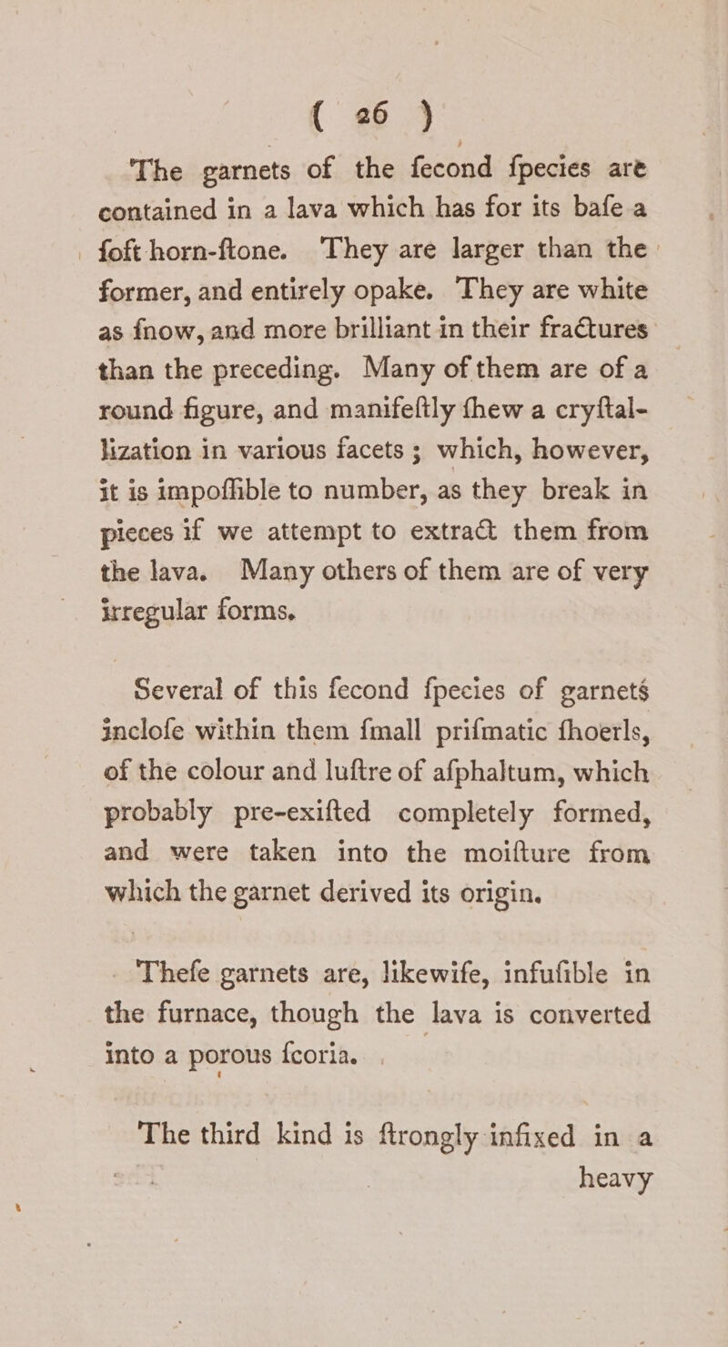 The garnets of the fecond fpecies are contained in a lava which has for its bafe a | foft horn-ftone. They are larger than the. former, and entirely opake. They are white as fnow, and more brilliant in their fractures than the preceding. Many of them are ofa round figure, and manifeftly fhew a cryftal- lization in various facets ; which, however, it is impoffible to number, as they break in pieces if we attempt to extra them from the lava. Many others of them are of very irregular forms, Several of this fecond fpecies of garnets inclofe within them fmall prifmatic fhoerls, of the colour and luftre of afphaltum, which probably pre-exifted completely formed, and were taken into the moifture from which the garnet derived its origin. | Thefe garnets are, likewife, infufible in the furnace, though the lava is converted into a porous fcoria. . The third kind is ftrongly infixed in a oh] | heavy