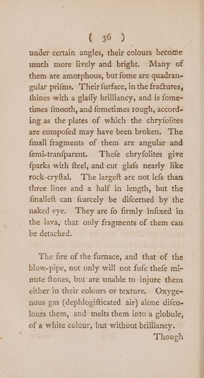 under certain angles, their colours become much more lively and bright. Many of them are amorphous, but fome are quadran- | cular prifms. Their furface, in the fraQures; fhines with a glafly brilliancy, and is fome- times fmooth, and fometimes rough, accord- ing as the plates of which the chryfolites are compofed may have been broken. ‘The fmall fragments of them are angular and femi-tranfparent. . Thefe chryfolites give fparks with fteel, and cut glafs nearly like rock-cryftal. The largeft are not lefs than three lines and a half in length, but the fmalleft can fcarcely be difcerned by the naked eye. They are fo firmly infixed in the lava, that only fragments of them can be detached. . The fire of the furnace, and that of the blow-pipe, not only will not fufe thefe mi- nute ftones, but are unable to injure them either in their colours or texture. Oxyge- nous gas (dephlogifticated air) alone difco- lours them, and melts them into a globule, of a white colour, but without brilliancy. Though