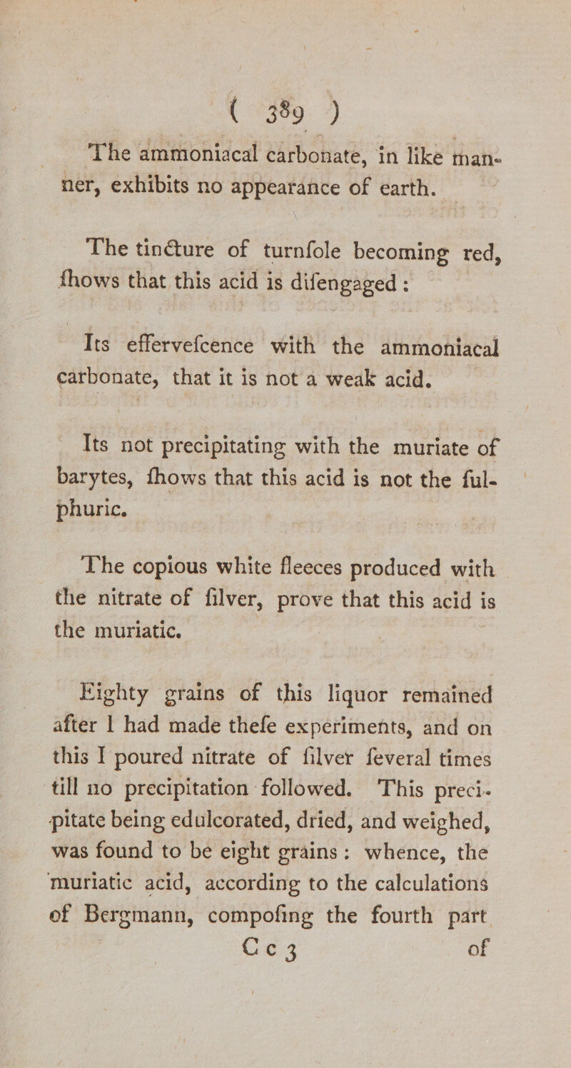 { 3599.) The ammoniacal carbonate, in like inan- ner, exhibits no appearance of earth. The tin&amp;ure of turnfole becoming red, fhows that this acid is difengaged : Its effervefcence with the ammoniacal carbonate, that it is not a weak acid. Its not precipitating with the muriate of barytes, fhows that this acid is not the ful- phuric. The copious white fleeces produced with the nitrate of filver, prove that this acid is the muriatic. Eighty grains of this liquor remained after | had made thefe experiments, and on this I poured nitrate of filver feveral times till no precipitation followed. This preci- pitate being edulcorated, dried, and weighed, was found to be eight grains: whence, the Muriatic acid, according to the calculations of Bergmann, compofing the fourth part