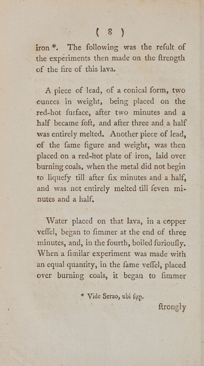 (853 iron*. The following was the refult of the experiments then made on the ftrength of the fire of this lava. A piece of lead, of a conical form, two ounces in weight, being placed on the red-hot furface, after two minutes and a half became foft, and after three and a half was entirely melted. Another piece of lead, of the fame figure and weight, was then placed on a red-ttot plate of iron, laid over burning coals, when the metal did not begin to liquefy till after fix minutes and a half, and was not entirely melted till feven mi- nutes and a half, Water placed on that lava, in a copper veflel, began to fimmer at the end of three minutes, and, in the fourth, boiled furioufly. When a fimilar experiment was made with “an equal quantity, in the fame veffel, placed over burning coals, it began to fimmer * Vide Serao, ubi fup. . | : ftrongly