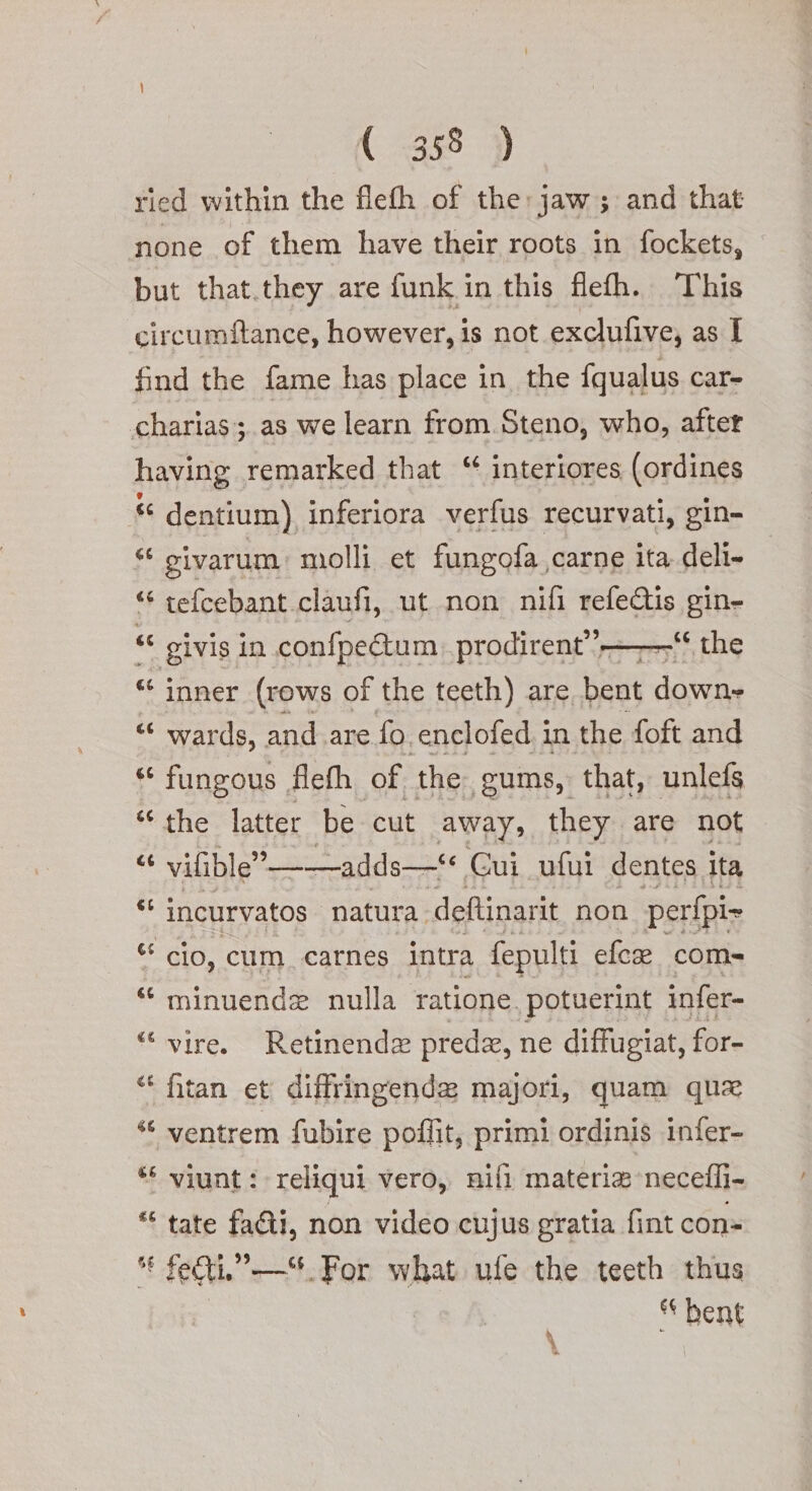 ried within the fleth of the: jaw; and that none of them have their roots in fockets, but that.they are funk in this fleh. This circumftance, however, is not exclufive, as I find the fame has place in, the {qualus car- charias; as we learn from Steno, who, after having remarked that “ interiores (ordines “ dentium) inferiora verfus recurvati, gin- * civarum molli et fungofa carne ita deli- “ tefcebant claufi, ut non nifi refeCis gin- “e givis in confpectum prodirent’’—_—“‘ the “ inner (rows of the teeth) are bent down» “ wards, and.are fo. enclofed in the foft and * fungous flefh of the gums, that, unlefs the latter be cut away, they are not x vilible’ __-adds—** Gui_ufui dentes ita a 6 n incurvatos | natura. deftinarit non perfpi- “ cio, cum_carnes intra fepulti efc® com» “ minuende nulla ratione, potuerint infer- “ vire. Retinenda preda, ne diffugiat, for- (4 Cal fitan et diffringende majori, quam qua “ ventrem fubire poflit, primi ordinis infer- “ viunt: reliqui vero, nifi materia necefli- LS n tate faGi, non video cujus gratia fint con-  feti, —S. For what ufe the teeth thus | * bent