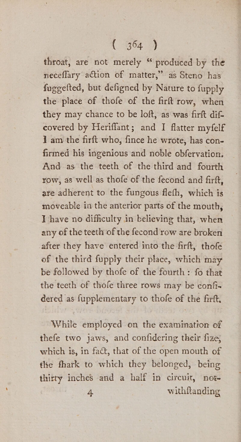 throat, are not merely “ produced by the neceflary action of matter,” as Steno has fuggefted, but defigned by Nature to fupply the place of thofe of the fir row, when they may chance to be loft, as was firft dif covered by Heriflant; and I flatter myfelf 1 am the firft who, fince he wrote, has con- firmed his ingenious and noble obfervation. And as the teeth of the third and fourth row, as well as thofe of the fecond and firft, are adherent to the fungous flefh, which is moveable in the anterior parts of the mouth, I have no difficulty in believing that, when any of the teeth of the fecond row are broken after they have entered into the firft, thofe of the third fupply their place, which may be followed by thofe of the fourth : fo that the teeth of thofe three rows may be confi- dered as fupplementary to thofe of the firft, While employed on the examination of thefe two jaws, and confidering their fize, which is, in fact, that of the open mouth of tle fhark to which they belonged, being thirty inches and a half in circuit, not» 4 | withltanding