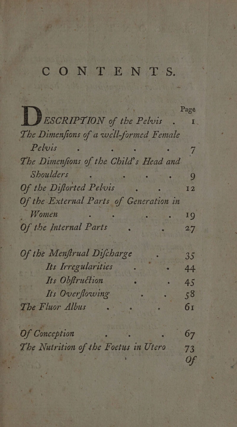 q | a Page Boe ie of tbe Pelvss vc =) Bk Lhe Dimenfions of a well-formed Female Pelvis : 7 The Dimenfi ons of the Chile? Head ‘nd : Shoulders ; : ‘ : 9 Of the Diftorted Pelvis ‘ : 12 vi the External fe of Generation in Women : SFG Of the Internal Parts : : 27 Of the Menfirual Difcharge . Ooh _ Its Irregularities ah ae SG At Its Obftruction P REN Cs Its Overflowing : Bechet The Fluor Albus a a Oo Of Conception : oe 67 The Nutrition oN the Foetus in Utero 73 3 Of