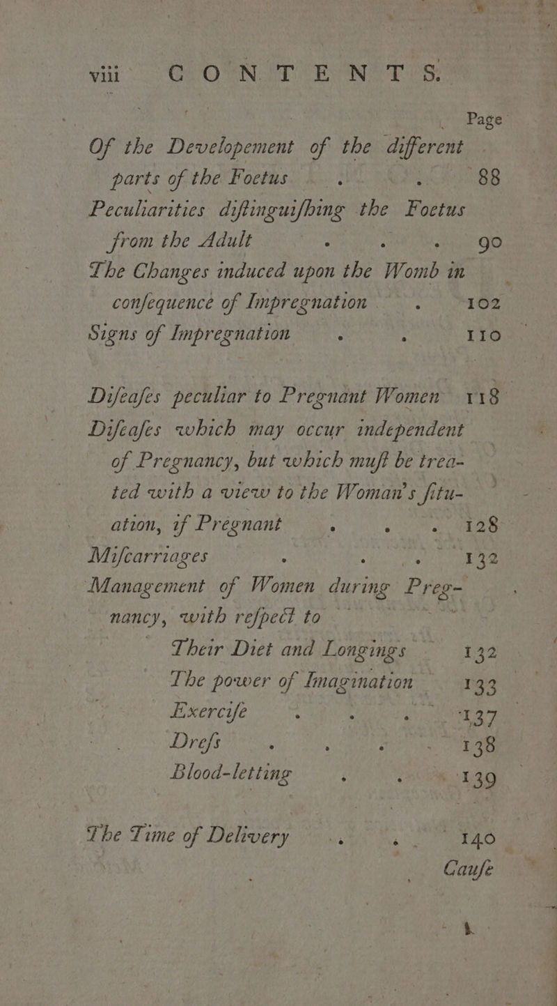 Wi SOO VRE BNE oe 4s (Pager Of the Dewslpeneur of the different parts of the Foetus. . 88 Pecuharities diftinguifhing toe F actus from the Adult : go The Changes induced upon the W. be in confequence of Impregnation : 102 Signs of Impregnation ; ; 110 D eases peculiar to Pregnant Women ee ota Difeafes which may occur independent of Pregnancy, but which muft be trea- ted with a view to the Woman's fitu- ation, if Pregnant . oe Mee Mifcarriages ‘ Ean ee Management of Women eae regs nancy, with refpect to — Their Diet and Longings ~ 132 The power of Iinagination eS Exercife : : PS a ie Drefs . sea eee Blood-letting i a0 ag The Time of Delivery .. eh a
