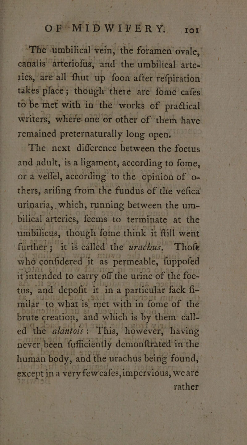 O F-MIDWIF ERY: | rer’ “The umbilical vein, the forarien’ ovale, canalis ‘arteriofus, and the umbilical arte- ries, are all fhut up foon after refpiration takes place ; though: there are fome cafes to be met with in the works of pradtical writers, where one or other of ther have remained preternaturally long open. The next difference between the foetus and adult, is a ligament, according to fome, or a vellel, according to the opinion of ‘08, thers, arifing from the fundus of the vefica urinaria, which, running between the um- bilical arteries, feems to terminate at the umbilicus, though fome think it fill went further ; it is called the ‘urachus. Thofe who confidered ‘it as “permeable, fuppofed it intended to carry. off the urine of the foe- tus, ‘and -depofit it.ina particular { fack fi- milar to what is ‘met with i in fome of the brute creation, ~and which 1 is by them: call- ed ‘the alantois : This, however, having never, been fufficiently demonftrated in the pasar body, and the urachus being found, except ina very few cafes, ,impervious, wearé — rather