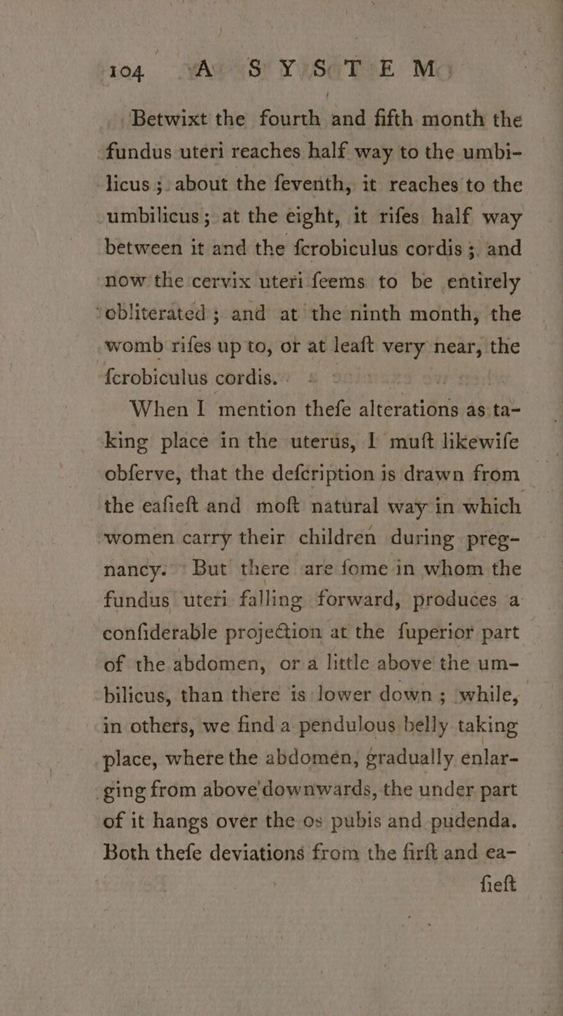‘Betwixt the fourth and fifth month the fundus uteri reaches half way to the umbi- -licus ;. about the feventh, it reaches to the -umbilicus; at the eight, it rifes half way between it and the fcrobiculus cordis ;. and now the cervix uteri feems to be entirely ‘obliterated ; and at the ninth month, the womb rifes up to, or at leaft very near, the {crobiculus cordis. | | svat When I mention thefe Wate ace as ta~ king place in the uterus, 1 muft likewife obferve, that the defcription is drawn from the eafieft and moft natural way in which women carry their children during preg- nancy. © But there ‘are fome in whom the fundus uteri falling forward, produces a confiderable projection at the fuperior part of the abdomen, or a little above the um- bilicus, than there is: lower down ; while, «in others, we find a pendulous belly taking place, where the abdomen, gradually enlar- ging from above'downwards, the under part of it hangs over the os pubis and pudenda. Both thefe deviations from the firft and ea- heft