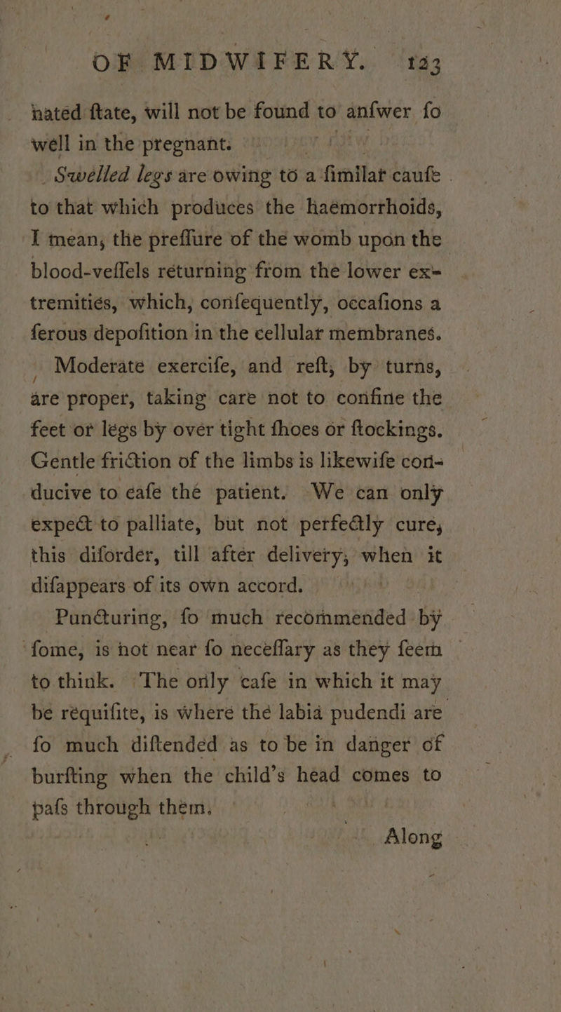 nated ftate, will not be found to anf{wer {o well in the pregnant. 3 , Swelled legs are owing to a fimilatcaute . to that which produces the haémorrhoids, I mean, the preffure of the womb upon the blood-veflels returning from the lower ex tremitiés, which, confequently, occafions a ferous depofition in the cellular membranes. _ Moderate exercife, and reft, by turns, are proper, taking care not to confine the feet or légs by over tight thoes or ftockings. Gentle friction of the limbs is likewife con- ducive to cafe the patient. We can only expect to palliate, but not perfealy cure, this diforder, till after delivery, when it difappears of its own accord. | ‘Pun@uring, fo much recommended by ‘fome, is not near fo neceflary as they fee _ to think. The only cafe in which it may be réquifite, is where thé labia pudendi are’ fo much diftended as to be in danger of burfting when the child’s head comes to pafs through them. vite , Along