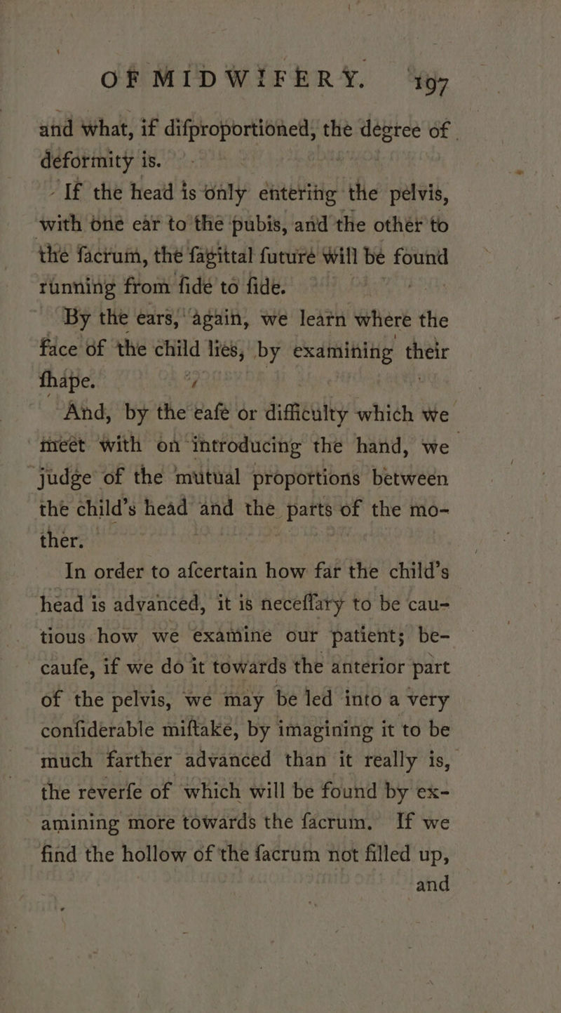 and what, if difproportioned, the nian of | deformity is. “If the head is only etitering the pelvis, with one ear to the pubis, and the other to the facrum, the fagittal future will be found running from fide to fide. By the ears, ‘again, we learn where the face of the child lies, by examining their thape. “ And, by the eafé or difieulty which we meet with on introducing the hand, we judge of the mutual proportions between the child’s snide and the years of the mo- ther. In order to afcertain how far the child’s head is advanced, it is neceflary to be cau- tious how we examine our patient; be- -caufe, if we do it towards the anterior part of the pelvis, we may be led into a very confiderable miftake, by imagining it to be much farther advanced than it really is, the reverfe of which will be found by ex- amining more towards the facrum. If we find the hollow of the facrum not filled up, and