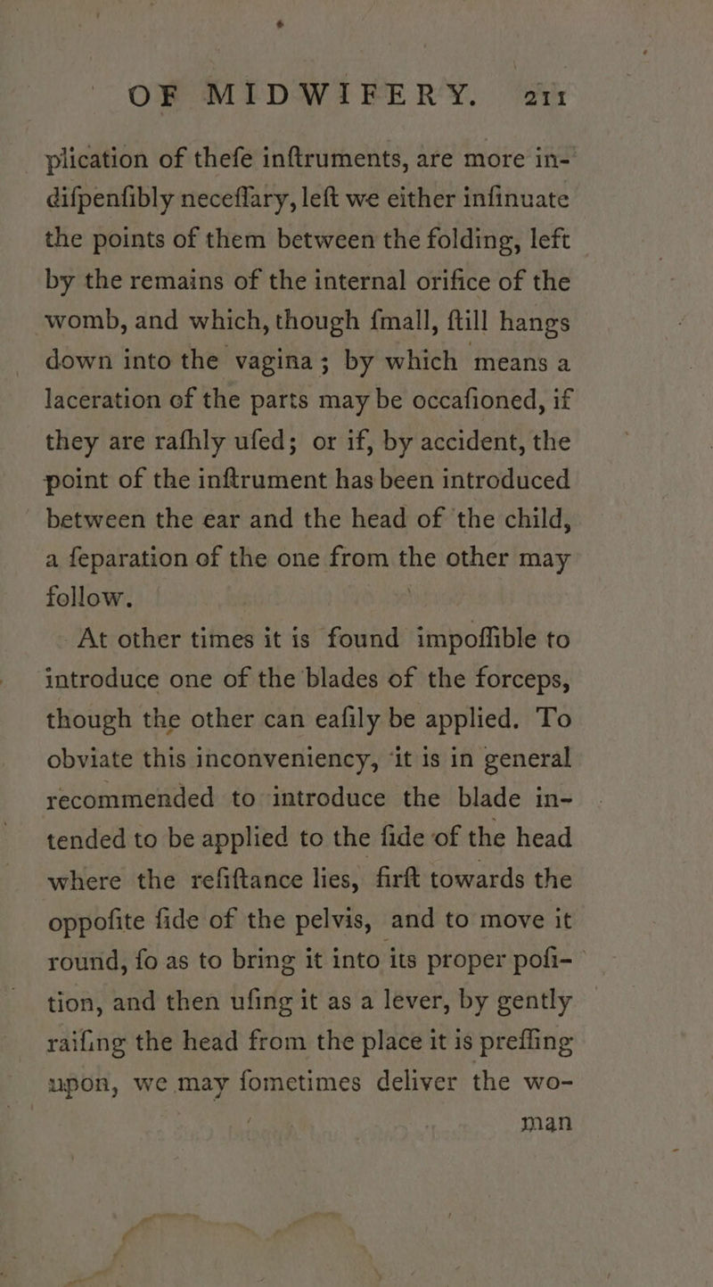 &amp; OF MIDWIFERY. ar: plication of thefe inftruments, are more in-’ difpentibly neceflary, left we either infinuate the points of them between the folding, left by the remains of the internal orifice of the womb, and which, though f{mall, ftill hangs down into the vagina; by which means a laceration of the parts may be occafioned, if they are rafhly ufed; or if, by accident, the point of the inftrument has been introduced between the ear and the head of the child, a feparation of the one from the other may follow. | At other times it is found impoffible to introduce one of the blades of the forceps, though the other can eafily be applied. To obviate this inconveniency, ‘it is in general recommended to introduce the blade in- tended to be applied to the fide of the head where the refiftance lies, firft towards the oppofite fide of the pelvis, and to move it round, fo as to bring it into its proper pofi-- tion, and then ufing it as a lever, by gently raifing the head from the place it is prefling upon, we may fometimes deliver the wo- | man