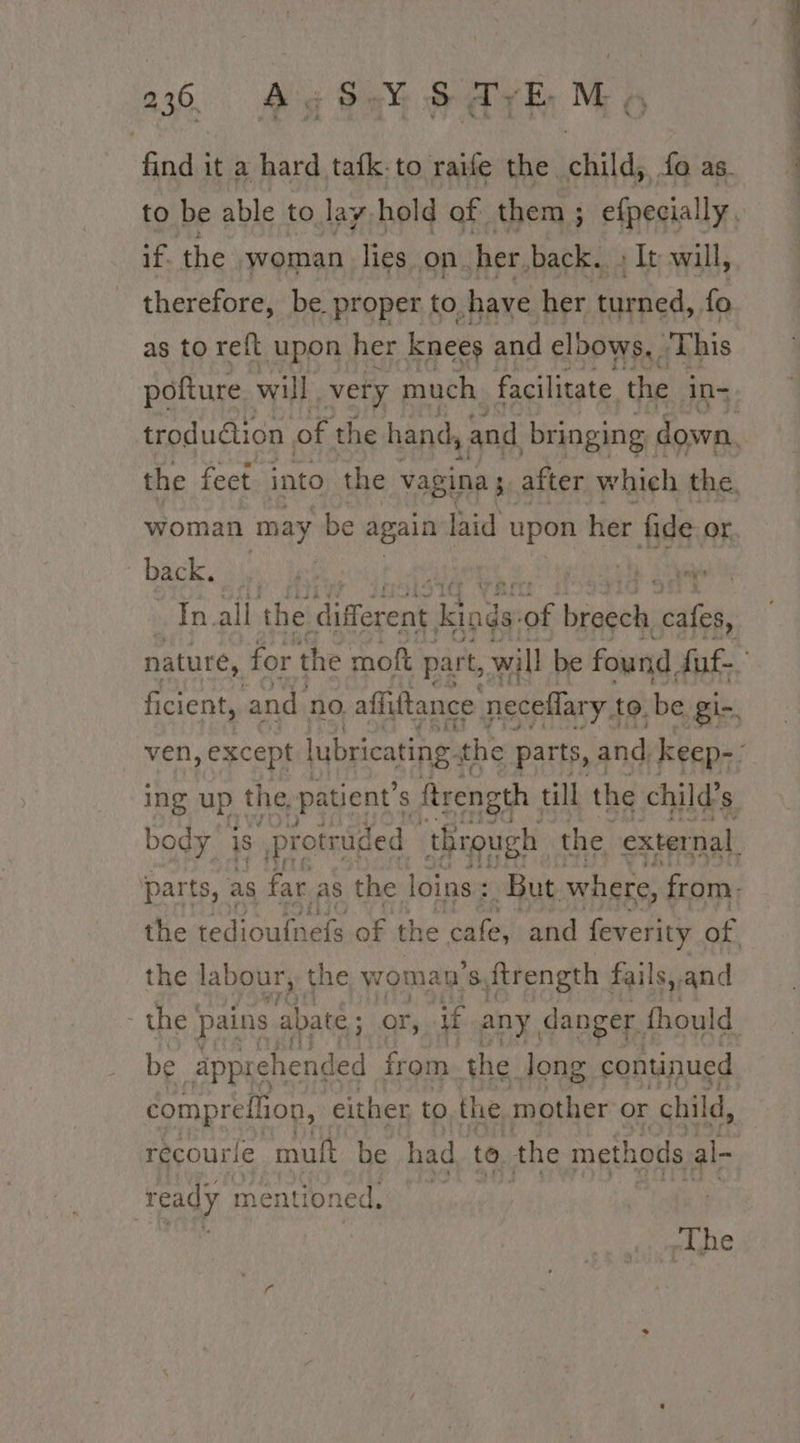 find it a hard tafk: to raife the ween fa as. if. the woman lies on. her, back.. + It will, therefore, be proper to, have her turned, fo as to reft upon her knees and elbows, This woman ‘may be again laid upon her fide. or back, ing up the patient’s § ftrength . till the child’s the labour, the woman ic ftrength | fails, and the | pains abate ; or, if any, danger. fhould be apprehended from the. long continued comprefion, either to the mother or child, recourle mult be had to the methods al- ready mentioned, -The