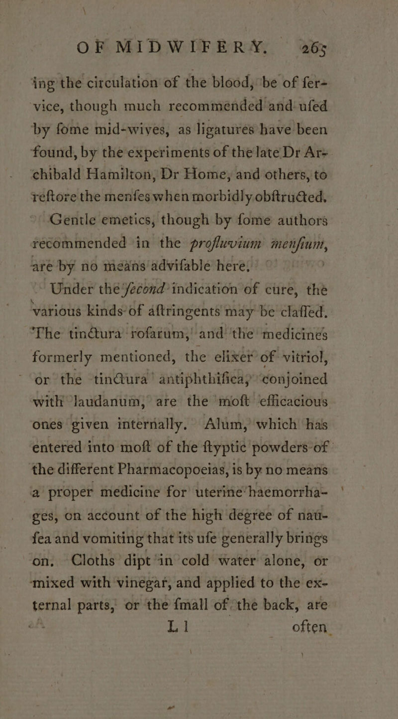 ing the circulation of the blood, ‘be of fer- vice, though much recommended and: ufed by fome mid-wives, as ligatures have been found, by the experiments of the late Dr Ar= chibald Hamilton; Dr Home, and others, to reftore the menfes when morbidly obftructed. Gentle emetics, though by fome authors recommended in the profluvium menfium, are by no means advifable here; Under thé fecond’ indication of cure, the various kinds of aftringents may be clafled. The tin@ura’-rofarum,! and ‘the medicines formerly mentioned, the elixer of vitriol, or the tin@ura’ antiphthifieay conjoined with Jaudanum, are the moft efficacious ones given internally. Alum, which has entered into moft of the ftyptic powders of | the different Pharmacopoeias, is by no means a proper medicine for’ uterine’haemorrha- ges, on account of the high degree of nau- fea and vomiting that its ufe generally brings on, Cloths dipt “in cold water alone, or ‘mixed with vinegar, and applied to the ex- teenal parts, or the {mall of the back, are L | often. \
