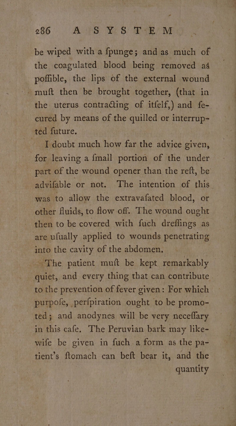 rr 286 BOS) SE) eae Ne be wiped with a fpunge; and as much of the coagulated blood being removed ag poffible, the lips of the external wound - muft then be brought together, (that in the uterus contracting of itfelf,) and fe- cured by means of the quilled or interrup- ted future. I doubt much how far the advice given, for leaving a {mall portion of the under part of the wound opener than the reft, be - advifable or not. The intention of this was to allow the extravafated blood, or other fluids, to flow off. The wound ought then to be covered with fuch dreflings as are ufually applied to wounds penetrating into the cavity of the abdomen, The patient mutt be kept remarkably : to the prevention of fever given: For which purpofe, perfpiration ought to be promo- ted; and anodynes will be very neceflary in this cafe. The Peruvian bark may like- wife be given in fuch a form as the pa- tient’s ftomach can beft bear it, and the | quantity