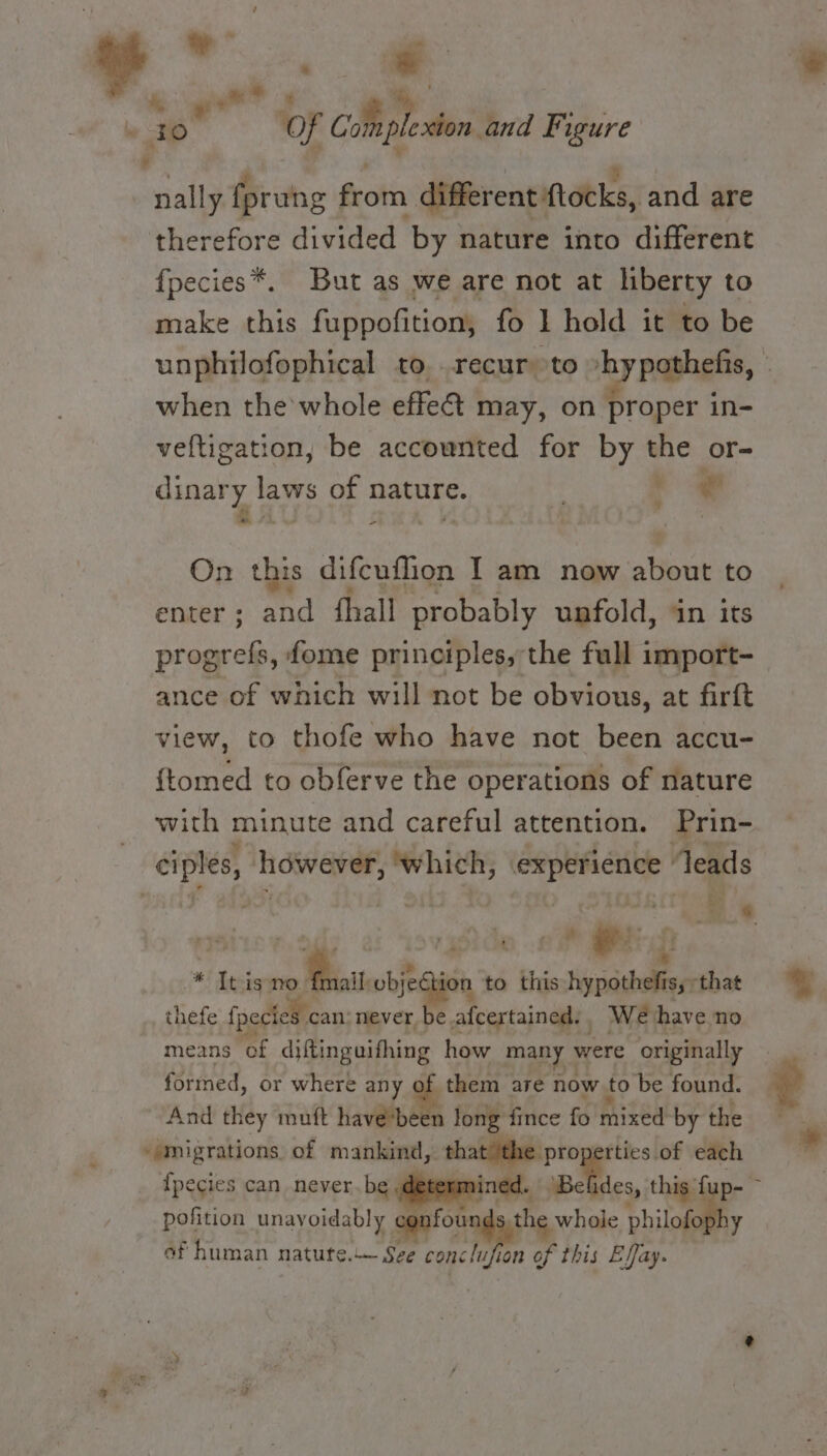 ‘ e*.. « mn 9 . 2 il Of Coli plesion and Figure bd nally fprung from different ftocks, and are therefore divided by nature into different {pecies*. But as we are not at liberty to make this fuppofition, fo 1 hold it to be unphilofophical to recur to »hypothefis, © when the whole effect may, on proper in- veftigation, be accownted for by the or- canary. he of nature. . ee ¥ = On this difcuflion I am now Bout to enter; and {hall probably unfold, in its progrefs, fome principles, the full import- ance of which will not be obvious, at firft view, to thofe who have not been accu- {tomed to obferve the operations of nature with minute and careful attention. Prin- : ee besa ‘which, i ii leads : &amp; - ‘hide «ae ee * Itismo. wee oti to this nypathelfe that thefe fpectes can never be afcertained:, We have no means of diftinguifhing how many 3 were originally formed, or where any of them are now to be found. And they muft have’been long fince fo mixed by the » migrations of mankind, tha “properties of each {pecies can never.be ined. ‘Bef des, this fi a pofition unavoidably confou the whole philof of human natute.— Sze conc lufia on of this Effay.