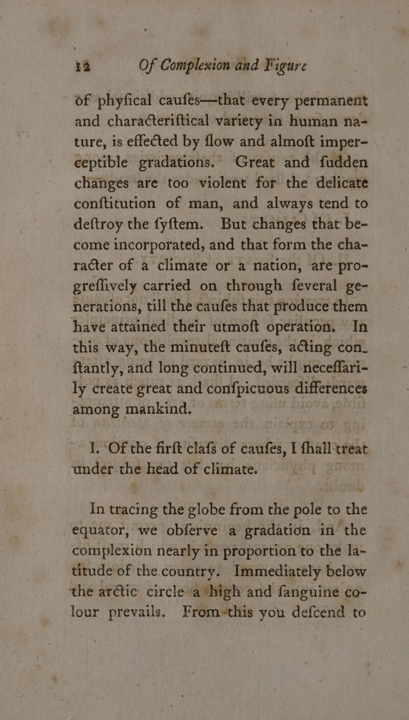 of phyfical caufes—that every permanent and characteriftical. variety in human na- ture, is effected by flow and almoft imper- ceptible gradations. Great and fudden changes are too violent for the delicate conftitution of man, and always tend to deftroy the fyftem. But changes that be- come incorporated, and that form the cha- racter of a climate or a nation, are:pro- greflively carried on through feveral ge- nerations, till the caufes that produce them have attained their utmott operation. In this way, the minuteft caufes, acting con_ ftantly, and long continued, will neceflari- ly create great and Sots gee differences among areiceaapi 1. Of the firft cla of caufes, I fhall treat under. che head of climate. In tracing the globe from the pole to ny equator, we obferve a gradation in the © complexion nearly in proportion to the la- titude of the country. Immediately below the artic circle avhigh and fanguine co- lour prevails. From-this you defcend to