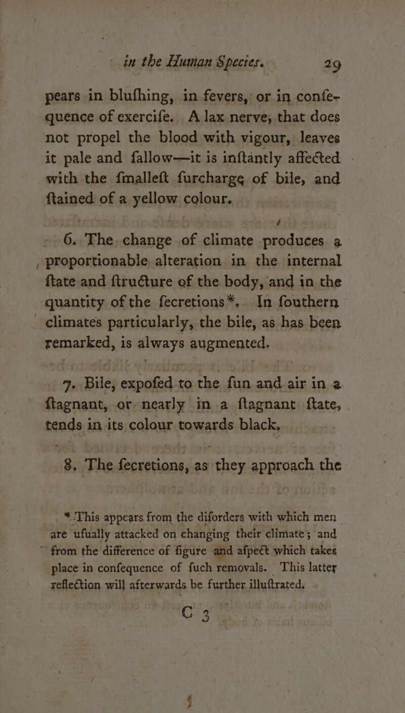 pears in blufhing, in fevers, or in confe- quence of exercife. A lax nerve, that does not propel the blood with vigour, leaves it pale and fallow—it is inftantly affe@ted | with the fmalleft furcharge of bile, and {tained of a yellow colour, , Ff é 6. The. change of climate produces a , proportionable alteration in the internal ftate and ftru€ture of the. body, and in the quantity of the fecretions*, In fouthern climates particularly, the bile, as has been Bernariceds is api augmented, J Bile, sana: to fi fun and air in a ftagnant, or-nearly in a ftagnant ftate, tends in its colour towards black, 8, The fecretions, as they approach the * This appears from the diforders with which men are ufually attacked on changing their climate ; and  from the difference of figure and afpect which takes place in confequence of fuch removals. This latter reflection will afterwards be further. illuftrated, one