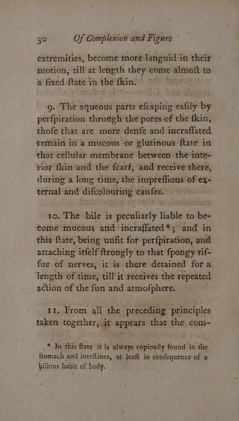 / 30 Of Complexion and Figure ’ extremities, become more languid in their ‘motion, tlliat length they come: e alimiott t to a fixed ftate 1 in the sia | 9. The aqueous parts arilostiie: eafily typ perfpiration through the pores of the fkin, thofe that are more denfe and incraflated remain ina mucous -or glutinous ftate’ in that cellular membrane between: the inte- rior fkin and the féarf, and receive there, during a long time, the impreffions of ex ternal and Aifeolouting canfes. ee The bile is tpbdatiands liable | to wide come mucous and incraffated *; and in this ftate, being unfit for perfpiration, and attaching itfelf ftrongly to that fpongy tif- fue of nerves, it is there detained fora Jength of time, till it receives the repeated action of the fun and atmofphere. Ae tg all the preceding principles taken together, it appears that the. com- * Jn this fate it is always copioutly found in the ftomach and inteftines, at. Jeaft in confequence of a bilious habit of body. *