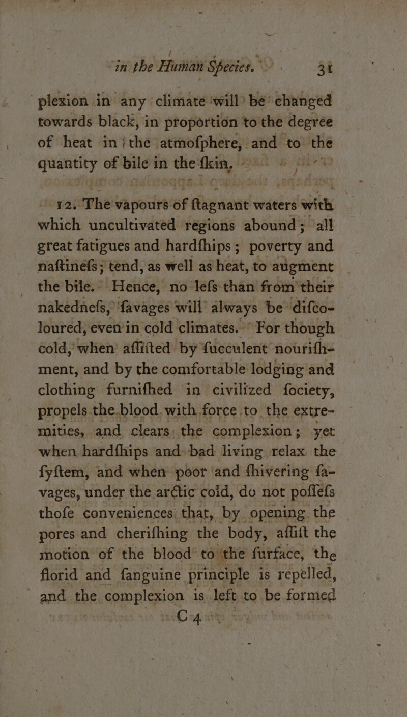 f e ; te in the Human Species. 3h plexion in any climate ‘will be changed towards black, in proportion to the degree of heat inthe atmofphere, and to _ quantity of se in the: ten, PSE eS SH orautPhe: vapours of onions waters with alse uncultivated regions abound; ‘all great fatigues and hardfhips ; DarErty and naftinefs ; tend, as well as heat, to augment the bile. - Hence, no lefs than from their nakednefs, favages will always be difco- loured, even in cold climates. © For though cold, when’ affitted by fucculent nourifh- ment, and by the comfortable lodging and clothing furnifhed in civilized fociety, propels. the, blood. with force to the extre- mities, and clears, the complexion ; yet when hardfhips and. bad living relax the fyftem, and when poor ‘and fhivering fa- vages, under the arétic coid, do not poffefs pores and cherifhing the body, afliit the motion of the blood’ to the furface, the florid and fanguine principle is repelled, and the complexion 1s left to be formed | iowa |