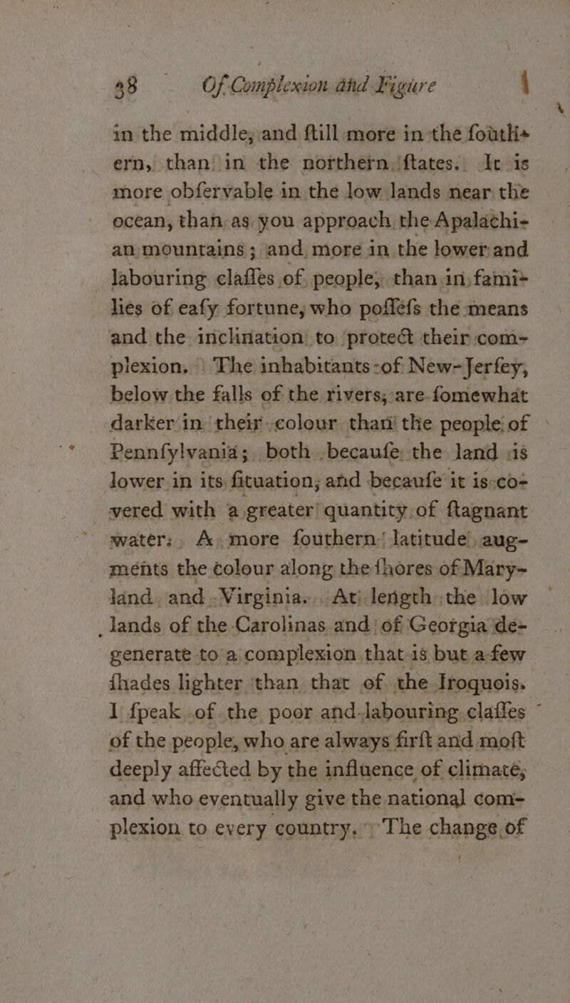 in the middle, and ftill more in the fouth» ern, than) in the northern,/ftates. Ic is more obfervable in the low lands near the ocean, than as you approach the Apalachi- an mountains ; and, more in. the lower:and _ labouring clafles of people; than in) fami~ — lies of eafy fortune, who poflefs the means and the inclination to protect their com- plexion, | The inhabitants -of New-Jerfey, below the falls of the rivers; are fomewhat darker in ‘theiscolour thani! the people; of Pennfylvania;, both .becaufe: the land «is lower in its fituation; and becaufe it is:co- vered with a greater) quantity of ftagnant water: Amore fouthern:’ latitude’ aug- ments the colour along the {hores of Mary- land. and..Virginia..:Ati length the low _lands of the Carolinas and) of Georgia de- generate to’ a complexion that.is but afew {hades lighter ‘than that of. the Iroquois. 1 {peak of the poor and.labouring. claffes of the people, who are always firft and moft deeply affected by t the influence of climate, and who eventually give the aksatal com-=- plexion to every country, The change. of