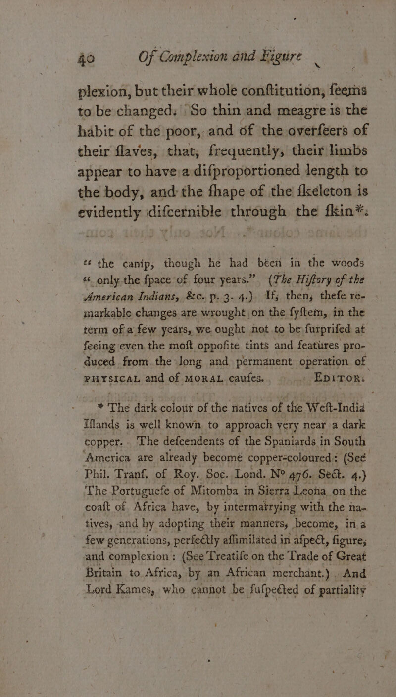 plexion, but their whole conftitution, feems to be changed, So thin and meagre is the habit of the poor, and of the overfeers of their flaves, that, frequently, their limbs appear to havea difproportioned length to the body, and the fhape of the {keleton is evidently idifcernible through the fkin*: ¢é the canip, though he had béefi in the woods s¢ only the fpace of four years.” (The Hiflory of the American Indians, &amp;c. p. 3-4.) Uf; then, thefe re- markable changes are wrought on the fyftem, in the term of a few yedrs, we. ought not.to be furprifed at feeing even, the moft oppofite tints and features pro- duced from the long and petmanent operation of PHYSICAL and of MORAL caufes.. = -Epitor. * The dark colour of the natives of the Weft-India Iflands is well known to approach very near a dark copper.. The defcendents of the Spaniards in South America are already become copper-coloured : (See Phil. Tranf, of Roy. Soc. Lond. Ne 476» Sect. 4.) The Portuguefe of Mitomba in Sierra Leona on the coaft of Africa have, by intermatrying with the Nae. tives, and by adopting their manners, become, ina few generations, perfectly aflimilated in afpedt, figure; and complexion: (See Treatife on the Trade of Great Britain to Africa, by an African merchant.) . And Lord Kames, who cannot be Salpedted of partiality