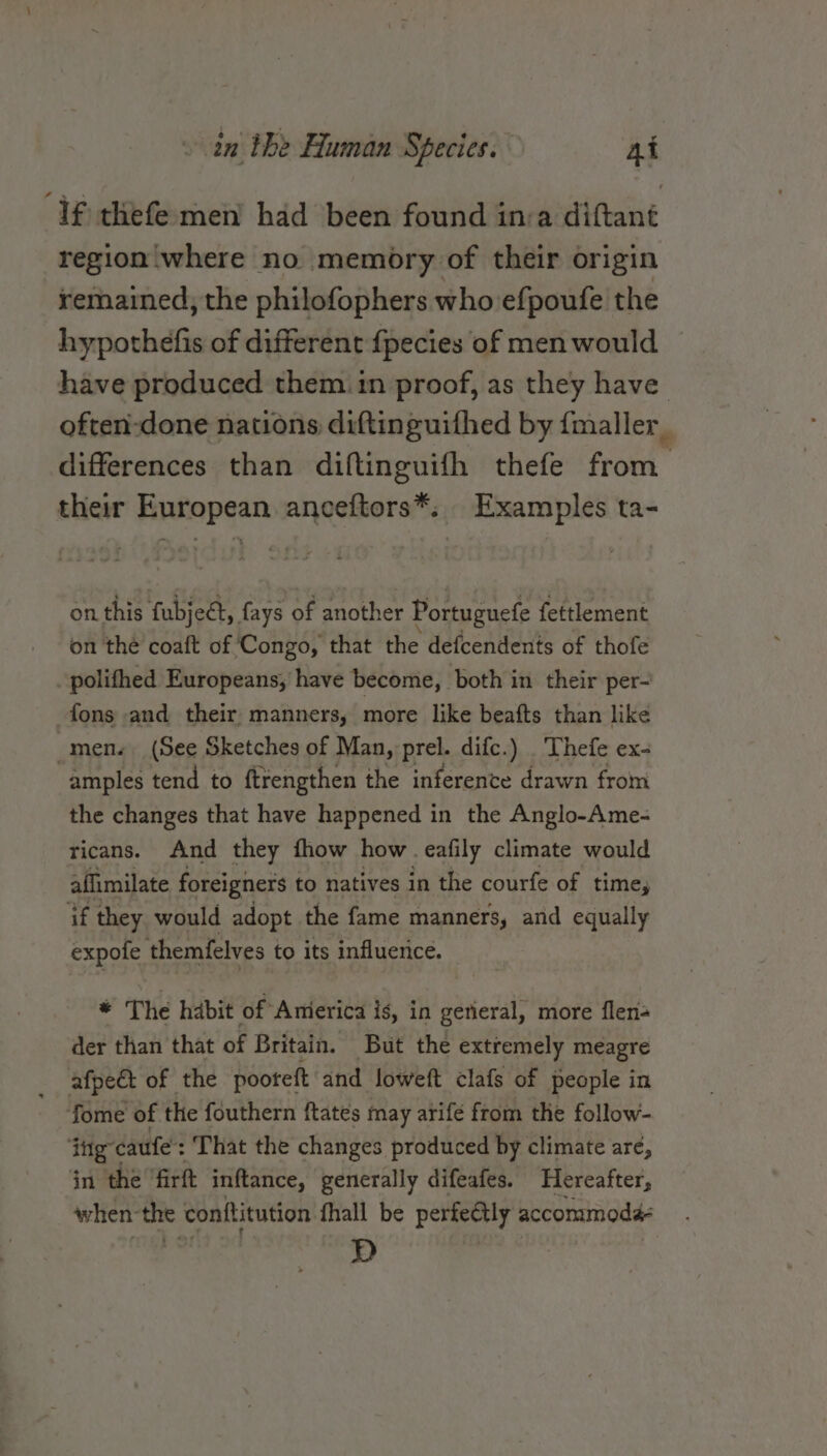 ‘If thefe-men had been found inva diftant region where no memory of their origin remained, the philofophers who efpoufe the hypothefis of different {pecies of men would — have produced them in proof, as they have often-:done nations diftinguifhed by {maller_ differences than diftinguifh thefe from their European anceftors*. Examples ta- on this fubject, fays of another Portuguefe fettlement on the coaft of Congo, that the defcendents of thofe _polifhed Europeans, have become, both in their per- fons and their, manners, more like beafts than like _men. (See Sketches of Man, prel. difc.) Thefe ex- amples tend to ftrengthen the inference drawn from the changes that have happened in the Anglo-Ame- ricans. And they fhow how . eafily climate would affimilate foreigners to natives in the courfe of time, if they would adopt the fame manners, and equally expofe themfelves to its influence. ue The habit of Anierica is, in general, more flen- der than that of Britain. But the extremely meagre afpedt of the pootett and loweft clafs of people in fome of the fouthern ftates may arife from the follow- ‘ig caufe': That the changes produced by climate are, in the firft inftance, generally difeafes. Hereafter, when-the conttitution fhall be perfeétly accommoda- D