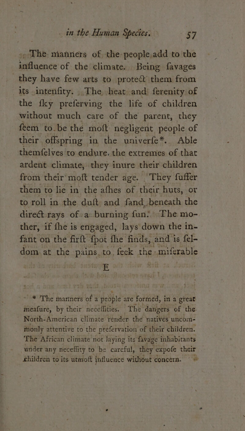 .&gt; The. nianners of -the-people,add to the influence of the climate. Being favages . they have few arts to protect them from its intenfiry. The heat and: ferenity of the {ky preferving the life of children without much care of the parent, they feem to be the mot négligent people of their. offspring in the univerfe*. Able themfelves to endure. the extremes of that ardent climate, they inure their children from their’ moft tender age. They fuffer them : to lie 3 in the afhes of, their huts, or to roll in the duft: and fand. beneath the direct rays ofa: burning fart? ‘Phe: mo- ther, if fhe is engaged, lays down the in- fant on the firft {pot the finds, and is fel- dom at the pains, to. feck the. miferable , vs * The mariners of a people ate formed, in a great meafure, by their neceffities. The dangers of the. North- American climate render the natives uncom- thonly attentive to the prefervation of their children. The African climate not. laying its favage inhabitants under any neceflity to be careful, they expofe their children to its utmott influence without concern.