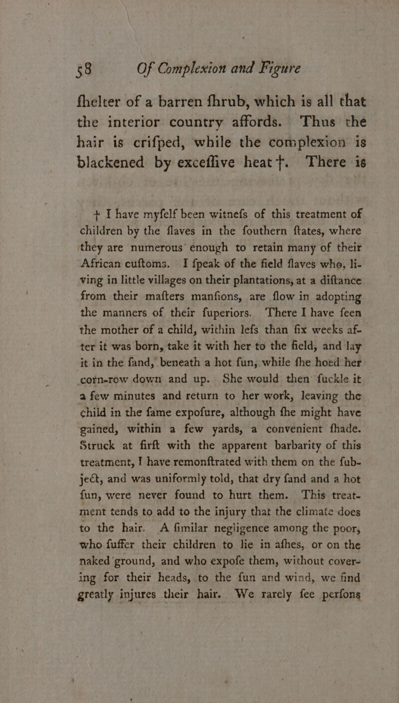 fhelter of a barren fhrub, which is all that the interior country affords. ‘Thus the hair is crifped, while the complexion is blackened by exceflive heat ft. There is + I have myfelf been witnefs of this treatment of children by the flaves in the fouthern ftates, where they are numerous’ enough to retain many of their African cuftoms. I {peak of the field flaves who, li- ving in little villages on their plantations, at a diftance from their mafters manfions, are flow in adopting the manners of their fuperiors. There I have feen the mother of a child, within lefs than fix weeks af- ter it was born, take it with her to the field, and lay it in the fand, beneath a hot fun, while fhe hoed her ccorn-row down and up. She would then fuckle it a few minutes and return to her work, leaving the child in the fame expofure, although fhe might have gained, within a few yards, a convenient fhade. Struck at firft with the apparent barbarity of this treatment, I have remonftrated with them on the fub- jeQt, and was uniformly told, that dry fand and a hot fun, were never found to hurt them. This treat- ment tends to add to the injury that the climate does to the hair, A fimilar negligence among the poor, who fuffer their children to lie in afhes, or on the naked ‘ground, and who expofe them, without cover- ing for their heads, to the fun and wind, we find greatly injures their hair. We rarely fee perfons