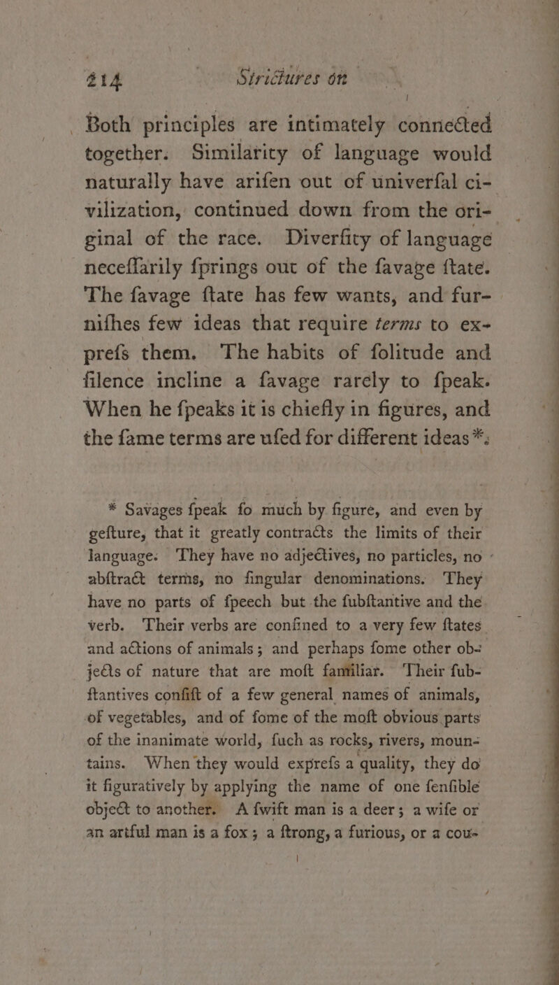 #14 S¥riGlures on | together. Similarity of language would naturally have arifen out of univerfal ci- ginal of the race. Diverfity of language neceflarily fprings out of the favave {tate. nifhes few ideas that require ¢erms to ex- prefs them. ‘The habits of folitude and filence incline a favage rarely to fpeak. When he {peaks it is chiefly in figures, and the fame terms are ufed for different ideas *. * Savages {peak fo. much by figure, and even by gefture, that it greatly contracts the limits of their abitract terms, no fingular denominations. They have no parts of fpeech but the fubftantive and the verb. Their verbs are confined to a very few ftates and ations of animals; and perhaps fome other ob- jeQs of nature that are moft familiar. Their fub- ftantives confift of a few general names of animals, of vegetables, and of fome of the moft obvious parts of the inanimate world, fuch as rocks, rivers, moun- tains. When they would exprefs a quality, they do it figuratively by applying the name of one fenfible object to another. A fwift man is a deer; a wife or an artful man is a fox; a ftrong, a furious, or a cou- —- o - - S . Yr m : P eo C—O ee ?, ee ee a