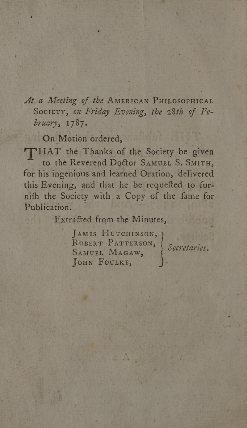 ‘ \ At a Meeting of the AMERICAN PHILOSOPHICAL Society, 6” Friday Evening, the 28th of Fe- crueys 1787. On Motion ordered, HAT the Thanks of the Society ben eiven to the Reverend Doétor Samuet S. eg for his ingenious and learned Oration, delivered this Evening, and that he be requefted to fur- nifh the Society with a Copy of the fame for Publication. ‘Extracted from the Minutes, James HurcuHinson, Rogpert PATTERSON, Yeo \ Secretaries, SaMuEL Macaw, \ Joun Fourks,