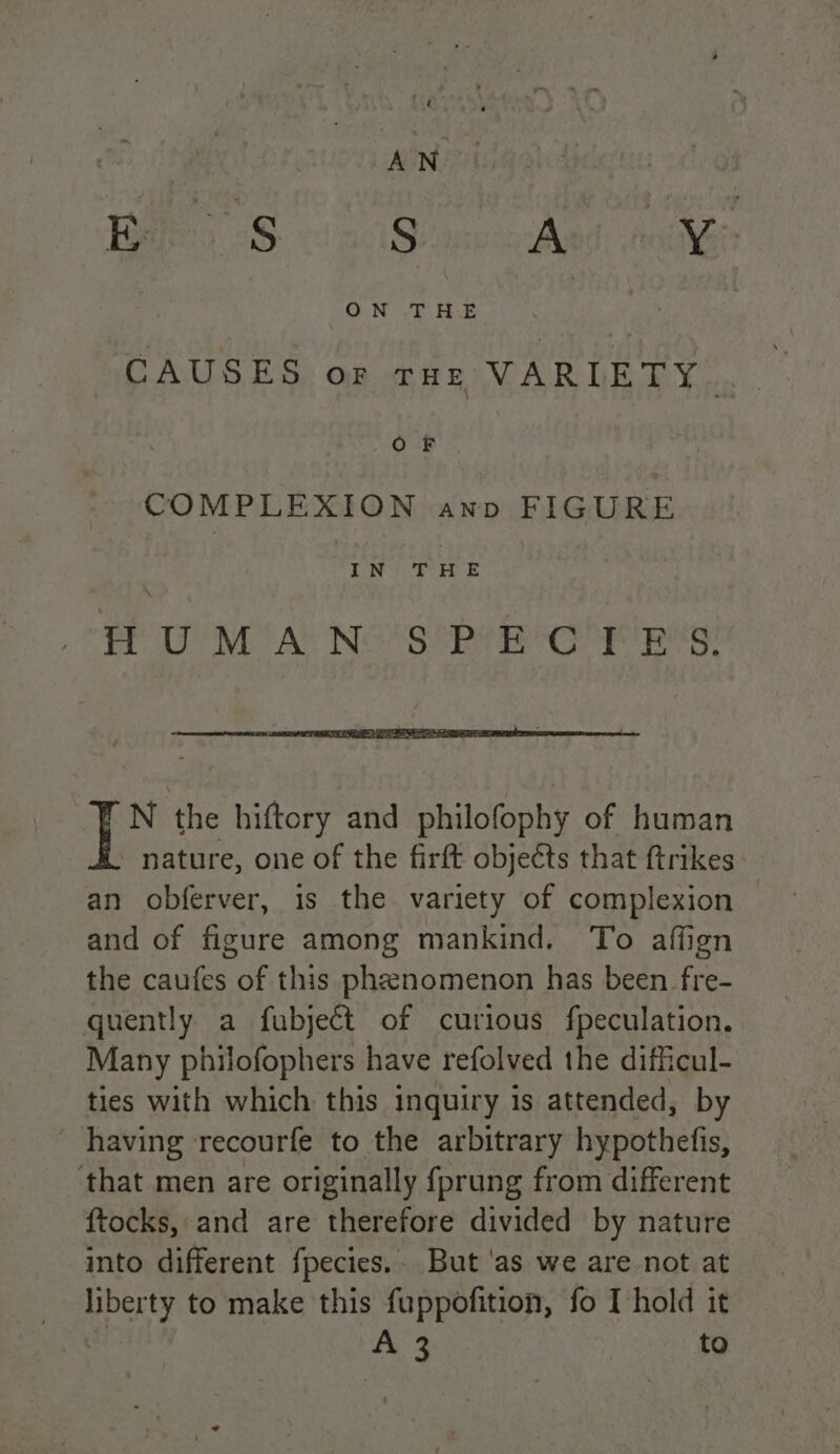 Bes Sao Q aaa: oie ONT AE ; CAUSES or ruz VARIETY. OR &gt;. COMPLEXION AND FIGURE LN Pe HUMAN SPECTES. N the hiftory and philofophy of human - nature, one of the firft objects that ftrikes an obferver, is the variety of complexion — and of figure among mankind. To affign the caufes of this phenomenon has been fre- quently a fubjeét of curious fpeculation. Many philofophers have refolved the difficul- ties with which this inquiry is attended, by - having recourfe to the arbitrary hypothefis, that men are originally fprung from different ftocks, and are therefore divided by nature into different fpecies.. But ‘as we are not at gpoe to make this fuppofition, fo I hold it A cf to