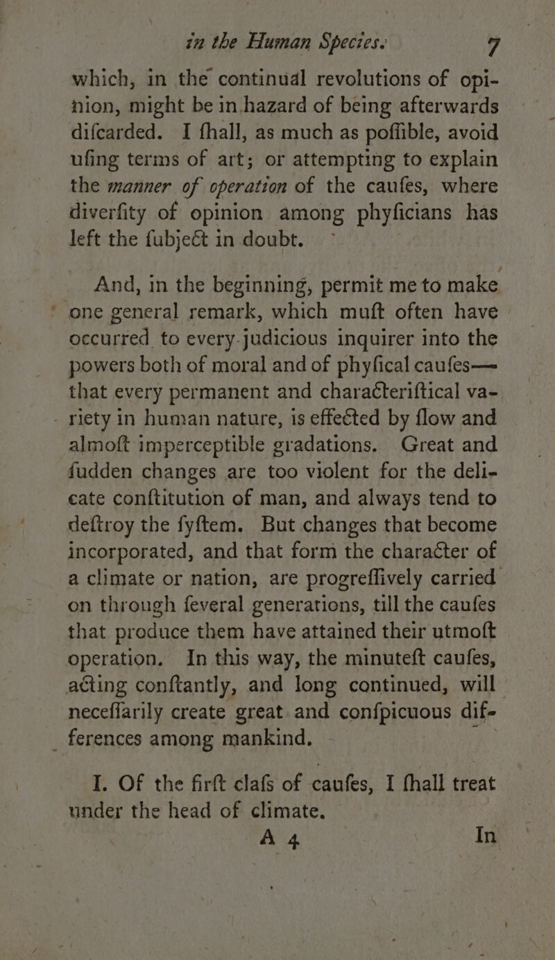which, in the continual revolutions of opi- nion, might be in.hazard of being afterwards difcarded. I fhall, as much as poffible, avoid ufing terms of art; or attempting to explain the manner of operation of the caufes, where diverfity of opinion among phyficians has left the fubjeét in doubt. And, in the beginning, permit me to make ’ one general remark, which muft often have occurred to every-judicious inquirer into the powers both of moral and of phyfical caufes— that every permanent and characteriftical va- - riety in human nature, is effected by flow and almoft imperceptible gradations. Great and fudden changes are too violent for the deli- eate conftitution of man, and always tend to deftroy the fyftem. But changes that become incorporated, and that form the character of a climate or nation, are progreflively carried on through feveral generations, till the caufes that produce them have attained their utmoft operation. In this way, the minuteft caufes, aéting conftantly, and long continued, will neceffarily create great and con{picuous dif- _ ferences among mankind. I. Of the firft clafs of caufes, I hall treat under the head of climate. A 4 In
