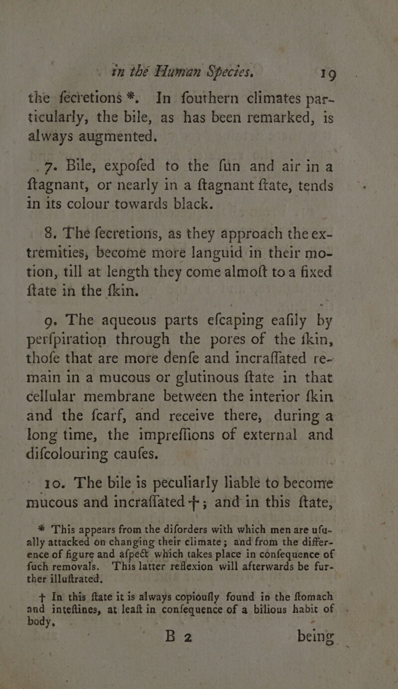 the fecretions *. In fouthern climates par- ticularly, the bile, as has been remarked, is always augmented. 7. Bile, expofed to the fun and air ina ftagnant, or nearly in a ftagnant ftate, tends in its colour towards black. 8. The fecretions, as they approach the ex- tremities, become more languid in their mo- tion, till at length they come almoft toa fixed {tate in the ane 9g. The aqueous parts efcaping eafily by perfpiration through the pores of the fkin, thofe that are more denfe and incraffated re- main in a mucous or glutinous ftate in that cellular membrane between the interior fkin and the fcarf, and receive there, during a long time, the impreffions of external and difcolouring caufes. 10. The bile is peculiarly liable to become mucous and incraflated-+-; and in this ftate, * This appears from the diforders with which menare ufu- . ally attacked on changing their climate; and from the differ- ence of figure and afpect which takes place in confequence of fach removals. This latter reflexion will afterwards be fur- ther illuftrated. + In this ftate it is always copioufly found in the ftomach au inteftines, at leaft in confequence of a bilious habit of ody, . mie B2 being