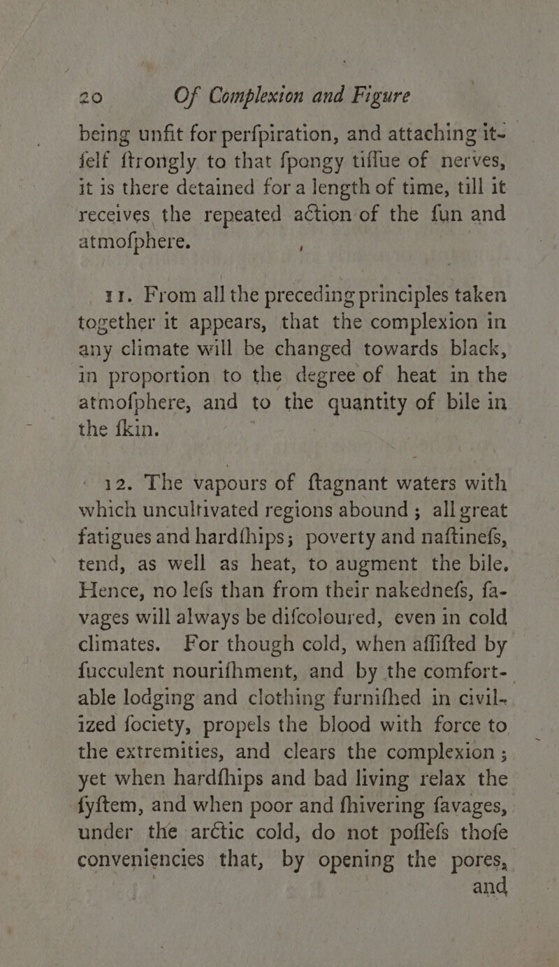 being unfit for perfpiration, and attaching it~ jelf ftrongly to that fpongy tiffue of nerves, it is there detained for a length of time, till it receives the repeated action of the fun and atmofphere. ir. From all the preceding principles taken together it appears, that the complexion in any climate will be changed towards black, in proportion to the degree of heat in the atmofphere, and to the quantity of bile in the fkin. : 12. The vapours of ftagnant waters with which uncultivated regions abound ; all great fatigues and hardthips; poverty and naftinefs, tend, as well as heat, to augment the bile. Hence, no lefs than from their nakednefs, fa- vages will always be difcoloured, even in cold climates. For though cold, when affifted by fucculent nourifhment, and by the comfort- able lodging and clothing furnifhed in civil- ized fociety, propels the blood with force to the extremities, and clears the complexion ; yet when hardfhips and bad living relax the fyftem, and when poor and fhivering favages, under the arctic cold, do not pofflefs thofe conveniencies that, by opening the pores, and