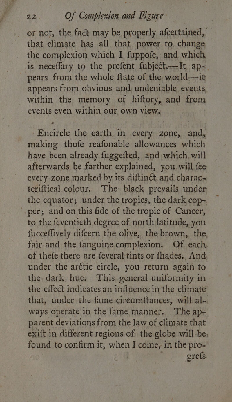 or not, the fact may be properly afcertained, that climate has all that power to. change the complexion which I fuppofe, and which is neceflary to the prefent fubject.—It ap-. pears from the whole ftate of the world—it appears from obvious and, undeniable events, within the memory of hiftory, and from events even within our own view. Encircle the earth. in every zone, and, making thofe reafonable allowances which have been already fuggefted, and which, will afterwards be farther explained; you will fee every zone marked by its diftinét. and charac~ teriftical colour. The black prevails under the equator; under the tropics, the dark cop- per; and on this fide of the tropic of Cancer, to the feventieth degree of north latitude, you fucceflively difcern the olive, the brown, the, fair and the fanguine complexion. Of. each. of thefe there are feveral tints or fhades., And, under the arctic circle, you return again to the dark hue, This. general uniformity in the effect indicates an influence in the climate that, under the-fame-cir¢umftances, will al-. ways operate in the fame manner. The ap- _ parent deviations from the law of climate that exift in different regions of the globe will be. found to confirm it, when I come; in the pro- grefs