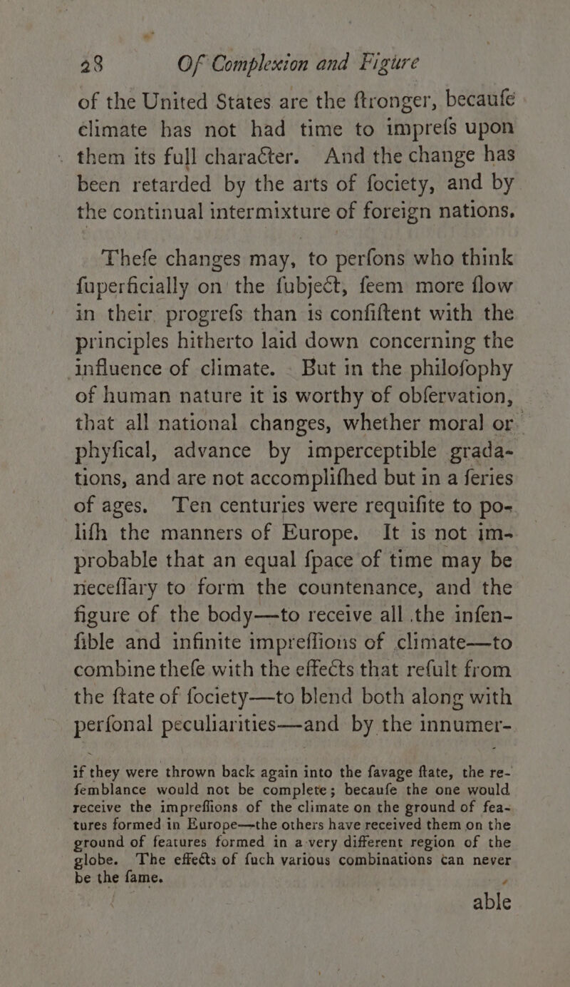 of the United States are the ftronger, becaufe climate has not had time to impre{fs upon . them its full character. And the change has been retarded by the arts of fociety, and by the continual intermixture of foreign nations. Thefe changes may, to perfons who think fuperficially on’ the fubject, feem more flow in their, progrefs than 1s confiftent with the principles hitherto laid down concerning the influence of climate. - But in the philofophy of human nature it 1s worthy of obfervation, that all national changes, whether moral or phyfical, advance by imperceptible grada- tions, and are not accomplifhed but in a feries of ages. ‘Ten centuries were requifite to po- lifh the manners of Europe. It is not im- probable that an equal {pace of time may be neceflary to form the countenance, and the figure of the body—to receive all .the infen- fible and infinite impreffions of climate—to combine thefe with the effects that refult from the ftate of fociety—to blend both along with perfonal peculiarities—and by the innumer- if they were thrown back again into the favage ftate, the re- femblance would not be complete; becaufe the one would receive the impreflions of the climate on the ground of fea- tures formed in Europe—the others have received them on the ground of features formed in a-very different region of the globe. The effects of fuch various combinations Can never be the fame. , able