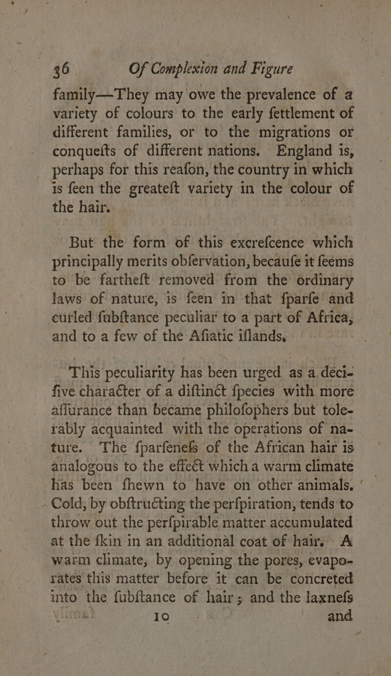 family—They may owe the prevalence of 2 variety of colours to the early fettlement of conquefts of different nations. England 1s, perhaps for this reafon, the country in which is feen the greateft variety in the colour of the hair. But the form of this excrefcence which principally merits obfervation, becaufe it feems to be fartheft removed from the ordinary laws of nature, is feen in that {fparfe and curled fabftance peculiar to a part of Africa, and to a few of the Afiatic iflands, This peculiarity has been urged as a déci- five character of a diftinct fpecies with more affurance than became philofophers but tole- rably acquainted with the operations of na- ture. The fparfenefs of the African hair is analogous to the effeét which a warm climate has been fhewn to have on other animals. . Cold; by obftructing the perfpiration, tends to throw out the perfpirable matter accumulated at the fkin in an additional coat of haw. A ‘warm climate, by opening the pores, evapo- rates this matter before it can be concreted into the fubftance of hair; and the laxnefs ~