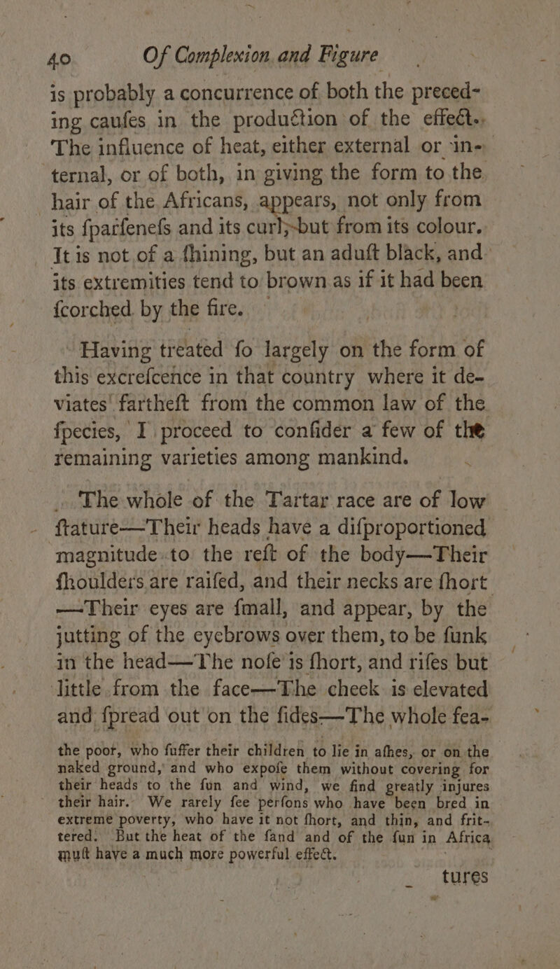 —~ 40 Of Complexion. and Figure is probably a concurrence of both the preced- ing caufes in the produétion of the effect. The influence of heat, either external or in- ternal, or of both, in giving the form to the. hair of the Africans, appears, not only from its {parfenefs and its curl;-but from its colour. It is not .of a fhining, but an aduft black, and its extremities tend to brown as if it had been {corched by the fire. - Having treated fo largely on the form of this excrefcence in that country where it de- viates' fartheft from the common law of the fpecies, I proceed to confider a few of the remaining varieties among mankind. ~ . The whole of the Tartar race are of low - ftature—Their heads have a difproportioned magnitude.to the reft of the body—Their fhoulders are raifed, and their necks are fhort: —Their eyes are fmall, and appear, by the jutting of the eyebrows over them, to be funk in the head—The nofe’is fhort, and rifes but little from the face—The check. is elevated and {pread out on the fides—The whole fea- the poor, who fuffer their children H lie in afhes, or on the naked ground, and who expofe them without covering for their heads to the fun and wind, we find greatly injures - their hair. We rarely fee perfons who have been bred in extreme poverty, who have it not fhort, and thin, and frit- tered. But the heat of the fand and of the fun in Africa mutt have a much more powerful effect. | i tures *