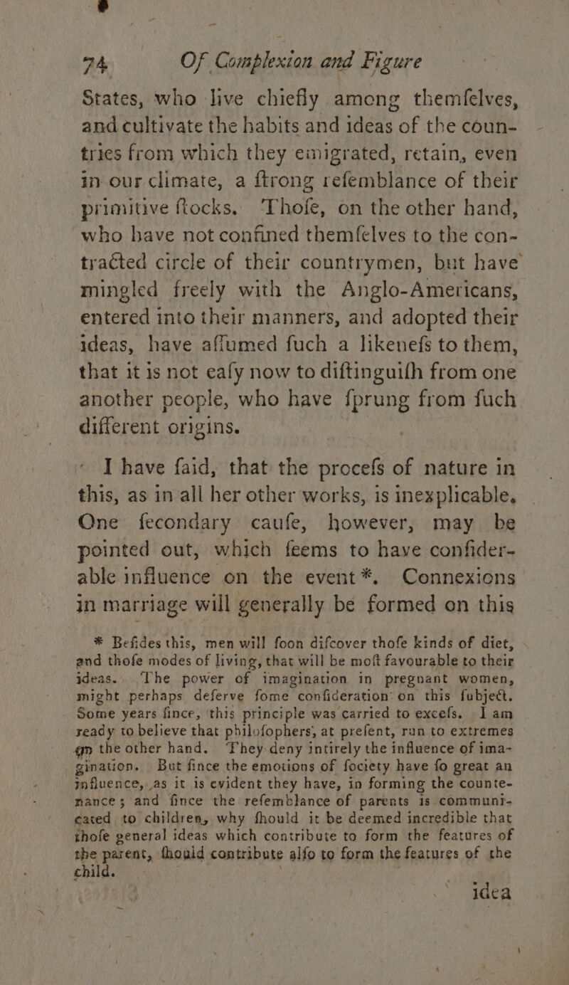 States, who live chiefly among themfelves, and cultivate the habits and ideas of the coun- tries from which they emigrated, retain, even in our climate, a {trong refemblance of their primitive fiocks. ‘Thofe, on the other hand, who have not confined themfelves to the con- tracted circle of their countrymen, but have mingled freely with the Anglo-Americans, entered into their manners, and adopted their ideas, have affumed fuch a likenefs to them, that it is not eafy now to diftinguifh from one another people, who have {fprung from fuch different origins. I have faid, that the procefs of nature in this, as in all her other works, is inexplicable, One fecondary caufe, however, may be pointed out, which feems to have confider- able influence on the event *. Connexions in marriage will generally be formed on this * Befides this, men will foon difcover thofe kinds of diet, and thofe modes of living, | that will be moft favourable to their ideas. ‘The power of imagination in pregnant women, might perhaps deferve fome confideration: on’ this fubject. Some years fince, ‘this principle was carried to excefs. lam yeady to believe that philofophers, at prefent, run to extremes gm the other hand. ‘They deny intirely the influence of ima- gination. Bat fince the emotions of fociety have fo great an influence, as it is evident they have, in forming the counte- mance; and fince the refemblance of parents 1s communt- cated to children, why should it be deemed incredible that thofe general ideas which contribute to form the features of the parent, thould contribute alfo to form the features of the child. idea