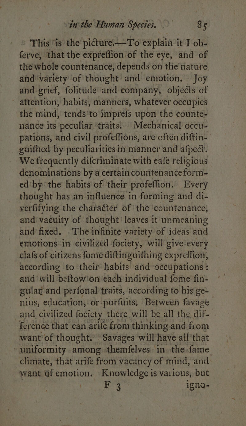 This “is the picture.—To explain it I ob- ferve, that the expreffion of the eye, and of _ the whole countenance, depends on the nature. and ‘variety of thought and emotion. Joy and grief, folitude and company, objects of attention, habits, manners, whatever occupies the mind, tends'to impre{s upon the counte- nance its peculiar traits.. Mechanical occu- pations, and civil profeflions, are often diftin- guifhed by peculiarities in manner and afpect. We frequently difcriminate with eafe religious denominations by a certain countenance form- ed'by the habits of their profeffion. Every thought has an influence in forming and di- verfifying the character of the ‘countenance, and vacuity of thought’ leaves it unmeaning and fixed. .The infinite variety of ideas and emotions. in civilized fociety, will give‘every clafs of citizens fome diftinguifhing expreflion, according to their habits and-occtipations : and will beftow'on ‘each individual forme fin- gular and perfonal traits, according to his ge- nius, education,‘ or. purfuits, Between favage and civilized fociety there will be all the dif- ference that can arife from thinking and from want ‘of thought. “Savages ‘will have all’ that - uniformity among themfelves in the-fame climate, that arife from vacancy of mind, and want of emotion. Knowledge is vatious, but F 3 igna-