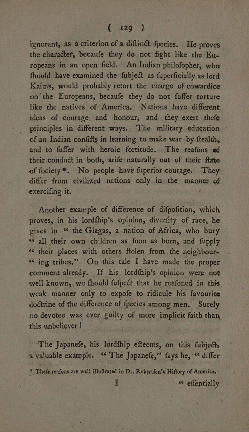 ignorant, as a criterion of a diftin&amp; fpecies. He proves the character, becaufe they do not fight like the Eu. ropeans in an open field. An Indian philofopher, who fhould have examined the fubject as fuperficially as lord Kaims, would probably retort the charge of cowardice onthe Europeans, becaufe they do not fuffer torture like the natives of America. Nations have different ideas of courage and honour, and_ they exert thefe principles in different ways. The military education ~ of an Indian confifts in learning to make war by ftealth, and to fuffer with heroic fortitude. The reafons of their condu@ in both, arife naturally out of their ftate of fociety*. No people have fuperior courage. They differ from civilized nations only in the manner of exercifing it. ' Another example of difference of difpofition, which proves, in his lordfhip’s opinion, diverfity of race, he gives'in ‘* the Giagas, a nation of Africa, who bury *¢ all their own children as foon as born, and fupply ‘© their places with others ftolen from the neighbour- *&lt; ing tribes.”” On this tale I have made the proper comment already. If his lordfhip’s opinion were-not well known, we fhould fufpect that he reafoned in this weak manner only to expofe to ridicule his favourite doétrine of the difference of fpecies among men. Surely no devotee was ever guilty of more implicit faith than this unbeliever ! ‘The Japanefe, his lordfhip efteems, on this fubjec, a valuable example. ‘* The Japanefe,”’ fays he, ‘¢ differ * Thefe reafons are well illuftrated in Dr, Robertfon’s Hiftory of America. I “© effentially