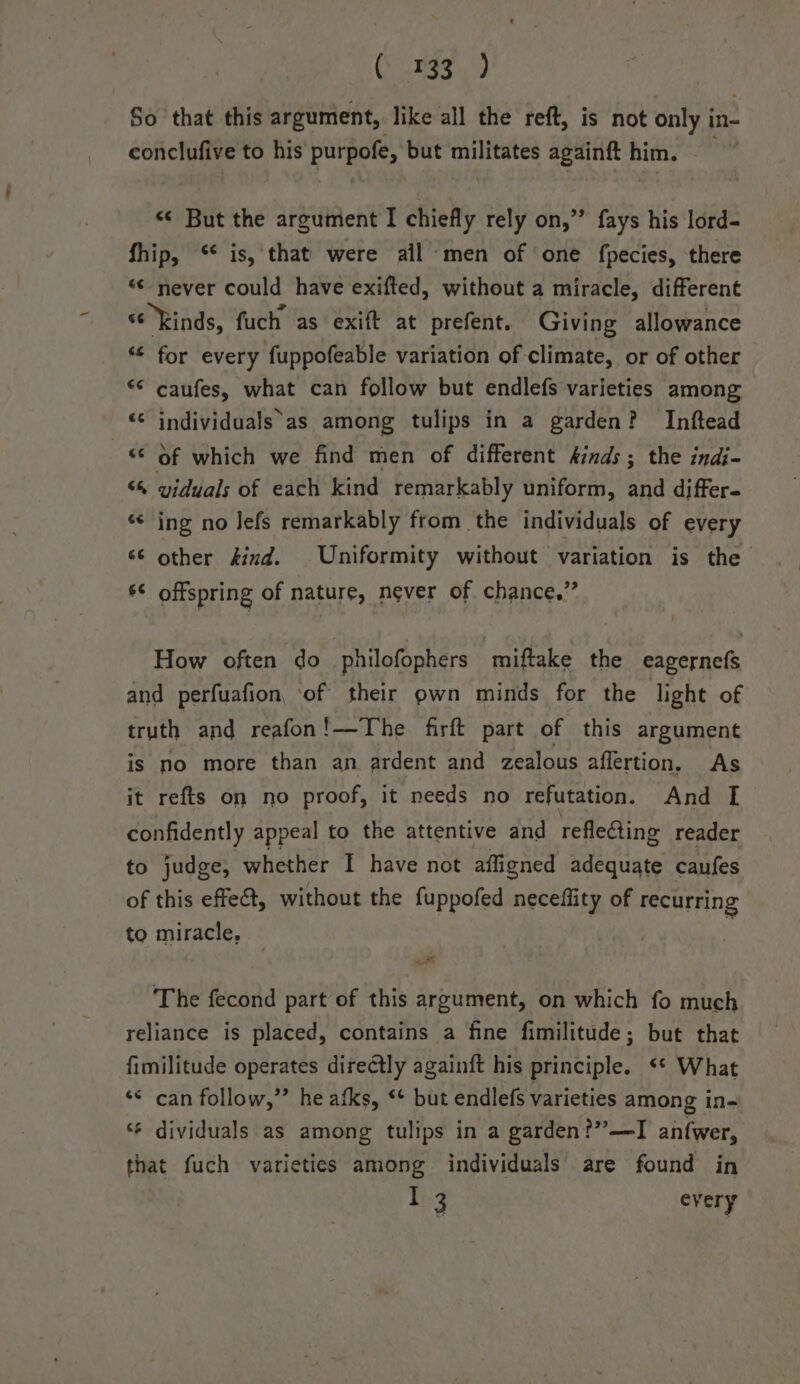 ives Sate So that this argument, like all the reft, is not only i in- conclufive to his purpofe, but a aatee againft him. &lt;¢ But the argument I chiefly rely on,” fays his lord- fhip, ‘* is, that were ail-men of one fpecies, there “© never could have exifted, without a miracle, different s¢ Rinds, fuch as exift at prefent. Giving allowance *¢ for every fuppofeable variation of climate, or of other “&lt; caufes, what can follow but endlefs varieties among «* individuals as among tulips in a garden? Inftead © Of which we find men of different kinds; the indi- “, viduals of each kind remarkably uniform, and differ- ‘¢ ing no lefs remarkably from the individuals of every ‘6 other find. Uniformity without variation is the 6¢ offspring of nature, never of chance.” How often do philofophers miftake the eagernefs and perfuafion, of their own minds for the light of truth and reafon!—The firft part of this argument is no more than an ardent and zealous affertion, As it refts on no proof, it needs no refutation. And I confidently appeal to the attentive and refleGing reader to judge, whether I have not afligned adequate caufes of this effe&amp;, without the fuppofed neceflity of recurring to miracle, The fecond part of this argument, on which fo much reliance is placed, contains a fine fimilitude; but that fimilitude operates dire@tly againft his principle. ** What ‘© can follow,”’ he afks, ‘+ but endlefs varieties among in- ‘¢ dividuals as among tulips in a garden?” —I anfwer, that fuch varieties among individuals are found in I 3 every