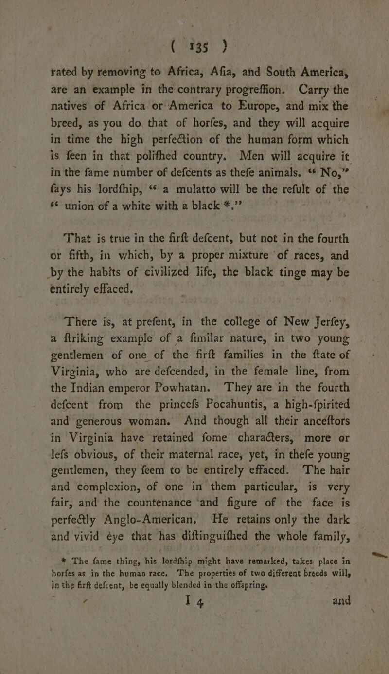 (935° ) rated by removing to Africa, Afia, and South America, are an example in the contrary progreffion. Carry the natives of Africa or America to Europe, and mix the breed, as you do. that of horfes, and they will acquire in time the high perfection of the human form which is feen in that polifhed country. Men will acquire it in the fame number of defcents as thefe animals. “* No,” fays his lordfhip, ‘* a mulatto will be the refult of the &gt; ** union of a white with a black *,”’ That is true in the firft defcent, but not in the fourth or fifth, in which, by a proper mixture ‘of races, and by the habits of civilized life, the black tinge may be entirely effaced, There is, at prefent, in the college of New Jerfey, a ftriking example of a fimilar nature, in two young gentlemen of one of the firft families in the ftate of Virginia, who are defcended, in the female line, from — the Indian emperor Powhatan. They are in the fourth defcent from the princefs Pocahuntis, a high-fpirited and generous woman. And though all their anceéftors in Virginia have retained fome characters, more or lefs obvious, of their maternal race, yet, in thefe young gentlemen, they feem to be entirely effaced. The hair and complexion, of one in them particular, is very fair, and the countenance ‘and figure of the face is perfe&amp;tly Anglo-American, He retains only the dark and vivid eye that has diftinguifhed the whole family, * The fame thing, his lordfhip might have remarked, takes place in horfes as in the human race. The properties of two different breeds willy in a tae firft defcent, be equally blended in the offspring. ; 14 and