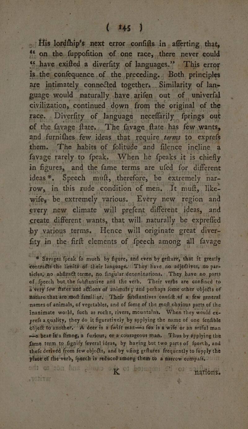 ( t45 ) itis Jomithicts:. next error .confifts..in . afferting. that, te on.the,.fuppofition of one race,.there never could ca shave. exifted a diverfity of languages.” ‘s This error ‘is. the. confequence. .of , the. “preceding. - Both. principles are intimately connected togethers .. ‘Similarity of lan» guage would - ‘naturally. shave. arifen out of. -univerfal civilization, continued . down from the original of the race, Diverfity of language neceflarily fprings ‘out. of the. favage. fate, The favage, flate. has few, wants, and furnithes few ideas that. require , terms to exprefs them. The habits of folitude” “and filence incline a favage rarely to fpeak. When he {peaks it is chiefly in figures, and the fame. terms are ufed for different ideas *, Speech mutt, therefore, be extremely nar- row, in this rude . condition of men. Jt muff, . like- wiles be extremely. various. Every new region and every new climate will prefent different _ ideas, and create different wants, that will, naturally. be exprefled by .various terms, Hence will originate great diver- fity in the. firft elements of fpeech among Zz favage “| Savoges fpeale fo much by figure, and even by gefture, that it greatly eontraGts the limitd of their language’: They have, no adjéeGtives, no par- ticles, no abfiratt terms, no, fingulardenoninations. They, have) no parts of, Speech but.the fubfantive and the verb, Their verbs are confined to avery féw ftatés‘and a€tions of animals 3 and perhaps fome other objeés of Aathreithat/are moft familiar. Their fubftantives confit of ao few general -names of animals, of vegetables, and of fome of the moft obyious parts of the inanimate world, fuch as rocks, rivers, mountains, When they would ex- prefs a. quality, they do it figuratively by applying the name of one fenfible objest to’antother.- A deer ds a fwift manta fox is a wife or an artful man mai beatisia ftrong, a furious; or a courageous man, Thus by applying the fame term. to Aignify feveral ideas, by having but two parts of fpeech, and thefe derived from few objects, and by ufing geftutes frequently to fupply the ng! the'verb, fpeech is reduced _re them to a narrow mgd ot tos MRD Gag OF Pougens 0 sox Sawa