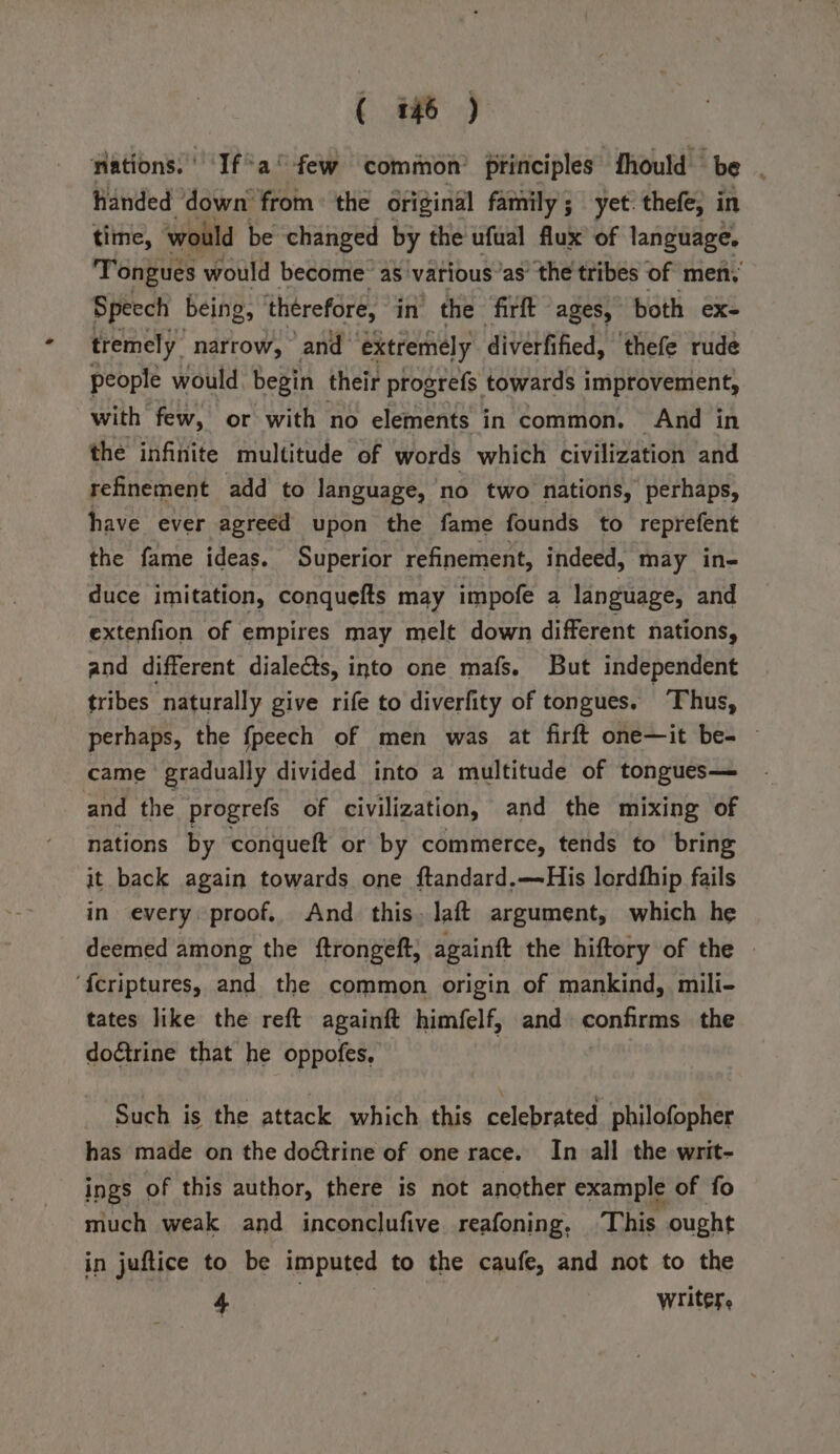 ations. Ifa few common principles fhould be handed ‘down from ° the original family ; yet: thefe, in time, would be changed by the ufual flux of language. Tongues would become as various’as’ the tribes of men, Speech being, therefore, in the firft ages, both ex- tremely narrow, and extremely diverfified, ‘thefe rude people would begin their progrefs towards improvement, with few, or with no elements in common. And in the infinite multitude of words which civilization and refinement add to language, no two nations, perhaps, have ever agreed upon the fame founds to reprefent the fame ideas. Superior refinement, indeed, may in- duce imitation, conquefts may impofe a language, and extenfion of empires may melt down different nations, and different dialedts, into one mafs. But independent tribes naturally give rife to diverfity of tongues. ‘Thus, perhaps, the fpeech of men was at firft one—it be- came gradually divided into a multitude of tongues— and the progrefs of civilization, and the mixing of nations by conqueft or by commerce, tends to bring it back again towards one ftandard.—His lordfhip fails in every proof, And this. laft argument, which he deemed among the ftrongeft, againft the hiftory of the ‘{criptures, and the common origin of mankind, mili- tates like the reft againft himfelf, and confirms the doétrine that he oppofes, | Such is the attack which this celebrated philofopher has made on the doétrine of one race. In all the writ- ings of this author, there is not another example of fo much weak and inconclufive reafoning. This ought in juftice to be imputed to the caufe, and not to the : Rey writer,