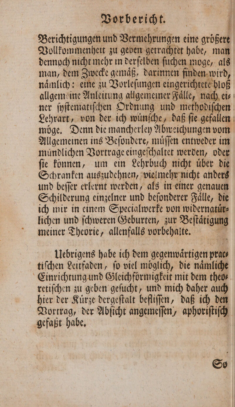 Berichtigungen und Vermehrungen eine größere Vollkommenheit zu geben getrachtet habe, man dennoch nicht mehr in derſelben ſuchen moge, als man, dem Zwecke gemaͤß, darinnen finden wird, naͤmlich: eine zu Vorleſungen eingerichtete bloß allgemeine Anleitung allgemeiner Faͤlle, nach ei⸗ ner ſyſtematiſchen Ordnung und methodiſchen Lehrart, von der ich wünſche, daß ſie gefallen möge, Denn die mancherley Abweichungen vom Allgemeinen ins Beſondere, muͤſſen entweder im mündlichen Vortrage eingeſchaltet werden, oder ſie können, um ein Lehrbuch nicht uͤber die Schranken auszudehnen, vie mehr nicht anders und beffer erlernt werden, als in einer genauen Schilderung einzelner und beſonderer Faͤlle, die ich mir in einem Specialwerke von widernatuͤr⸗ lichen und ſchweren Geburten, zur Betätigung meiner Theorie allenfalls vorbehalte. Uebrigens habe ich dem gegenwaͤrtigen pril tiſchen Leitfaden, fo viel möglich, die naͤmliche Einrichtung und Gleichfoͤrmigkeit mit dem theo⸗ retiſchen zu geben geſucht, und mich daher auch hier der Kuͤrze dergeſtalt befliſſen, daß ich den Vortrag, der Abſicht angemeſſen, aphoriſtiſch 8 habe. | So