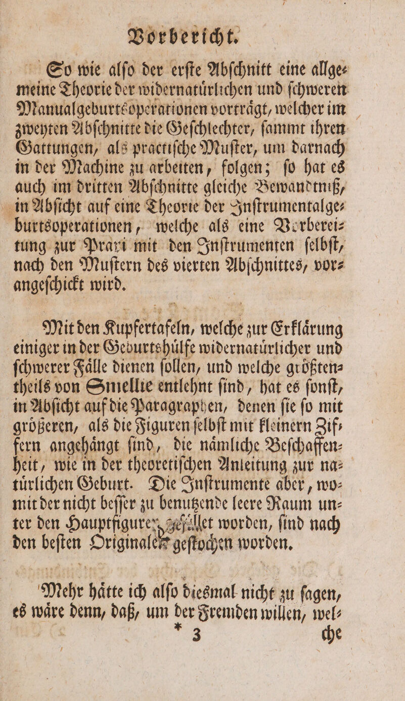 So wie alſo der erſte Abſchnitt eine allge⸗ meine Theorie der widernatuͤrlichen und ſchweren Manualgeburtsoperationen vortraͤgt, welcher im zweyten Abſchnitte die Geſchlechter, ſammt ihren Gattungen, als practiſche Muſter, um darnach in der Machine zu arbeiten, folgen; ſo hat es auch im dritten Abſchnitte gleiche Bewandtniß, in Abſicht auf eine Theorie der Inſtrumentalge⸗ burtsoperationen, welche als eine Vorberei⸗ tung zur Prari mit den Inſtrumenten ſelbſt, nach den Muſtern des vierten Abſchnittes, vor⸗ angeſchickt wird. Mit den Kupfertafeln, welche zur Erklaͤrung einiger in der Geburtshuͤlfe widernatuͤrlicher und ſchwerer Fälle dienen ſollen, und welche größten: theils von Smellie entlehnt find, hat es ſonſt, in Abſicht auf die Paragraphen, denen ſie ſo mit größeren, als die Figuren ſelbſt mit kleinern Zif⸗ fern angehaͤngt ſind, die naͤmliche Beſchaffen⸗ heit, wie in der theoretiſchen Anleitung zur na⸗ tuͤrlichen Geburt. Die Inſtrumente aber, wo⸗ mit der nicht beſſer zu benutzende leere Raum un: ter den Hauptfiguren zejället worden, find nach den beſten Originalen geſtochen worden. Mehr haͤtte ich alſo diesmal nicht zu ſagen, es waͤre denn, daß, um der Fremden willen, wel⸗ | l 3 1 f