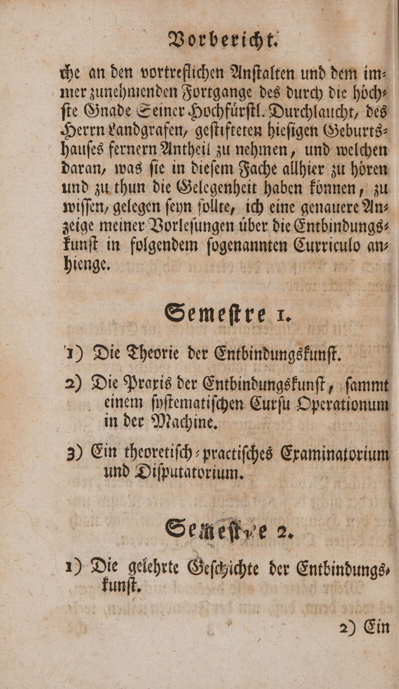 che an den vortreflichen Anſtalten und dem im⸗ mer zune hmenden Fortgange des durch die hoch“ ſte Gnade Seiner Hochfuͤrſtl. Durchlaucht, des Herrn Landgrafen, geſtifteten hieſigen Geburts⸗ hauſes fernern Antheil zu nehmen, und welchen daran, was fie in dieſem Fache allhier zu hören und zu thun die Gelegenheit haben können, zu wiſſen, gelegen ſeyn ſollte, ich eine genauere An⸗ zeige meiner Vorleſungen über die Entbindungs⸗ kunſt in folgendem een 1 1 an⸗ nue 0 i Semeftre 1. 1) Die Theorie der Entbindungekunſt. 2) Die Praxis der Entbindungskunſt 10 a einem ſpſtematiſchen Curſu eee in der Machine. 5 3) Ein theoretiſch⸗ practiſches Saminaocum und a a | i Seneſtve 2. | 1) Die Ha Geſchichte der Erbindunges kunſt.